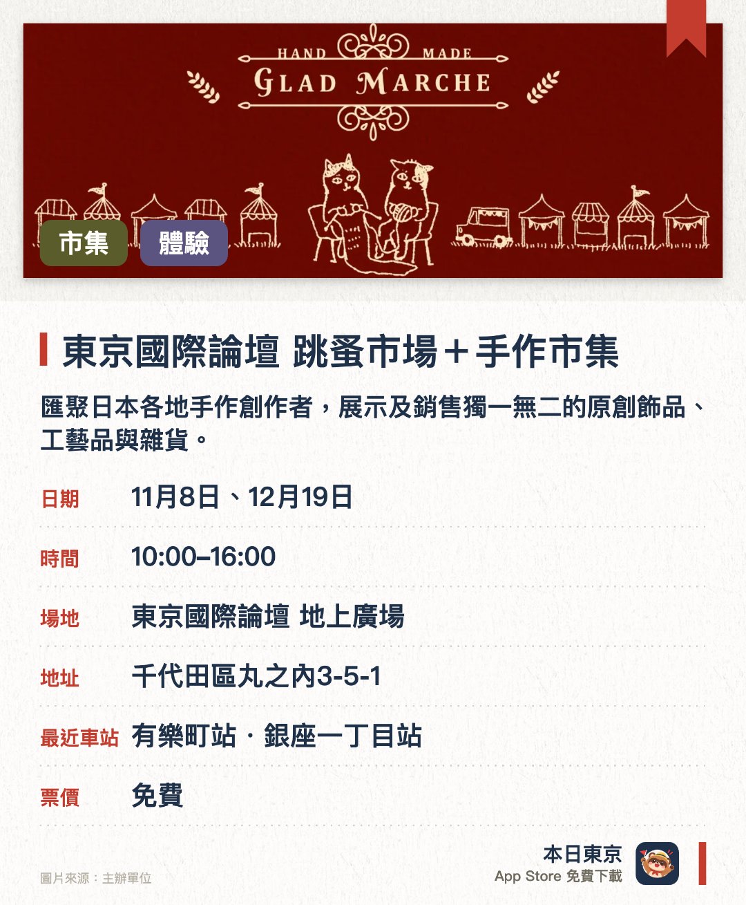 東京國際論壇 跳蚤市場＋手作市集。指定日子 · 下一場 11月8日 · 東京國際論壇 地上廣場。匯聚日本各地手作創作者，展示及銷售獨一無二的原創飾品、工藝品與雜貨。設有專屬手作體驗區，讓訪客親手製作皮革小物及飾品等工藝品