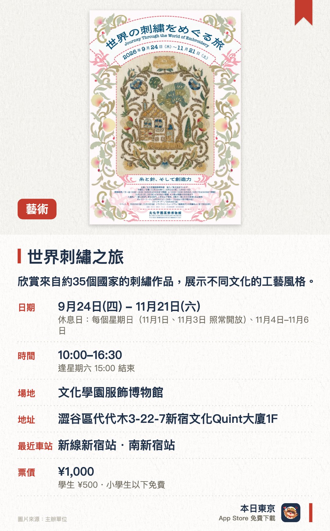 世界刺繡之旅。9月24日–11月21日 · 文化學園服飾博物館。欣賞來自約35個國家的刺繡作品，展示不同文化的工藝風格。。展示範圍涵蓋日本、歐洲、亞洲及非洲的刺繡技藝。
