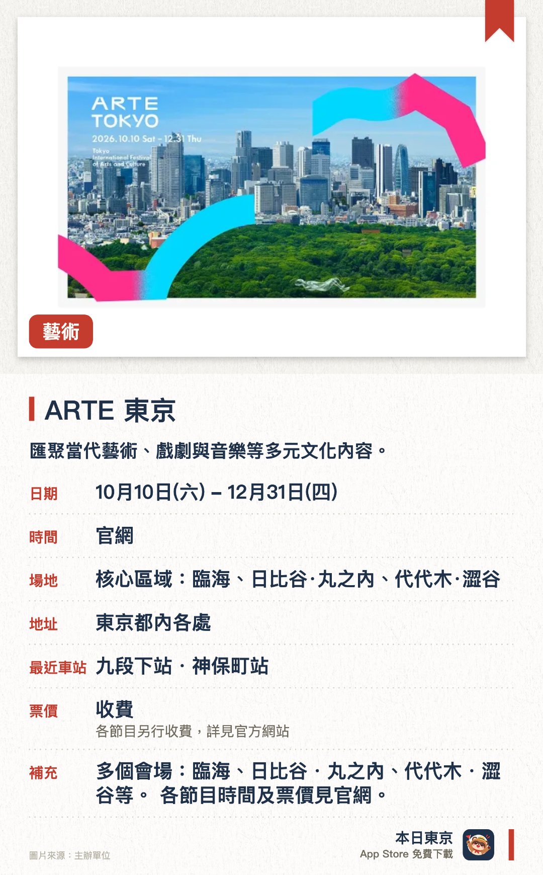 ARTE 東京。10月10日–12月31日 · 核心區域:臨海、日比谷·丸之內、代代木·澀谷。匯聚當代藝術、戲劇與音樂等多元文化內容。在臨海、日比谷、丸之內及代々木、涉谷等東京多個核心區域舉辦