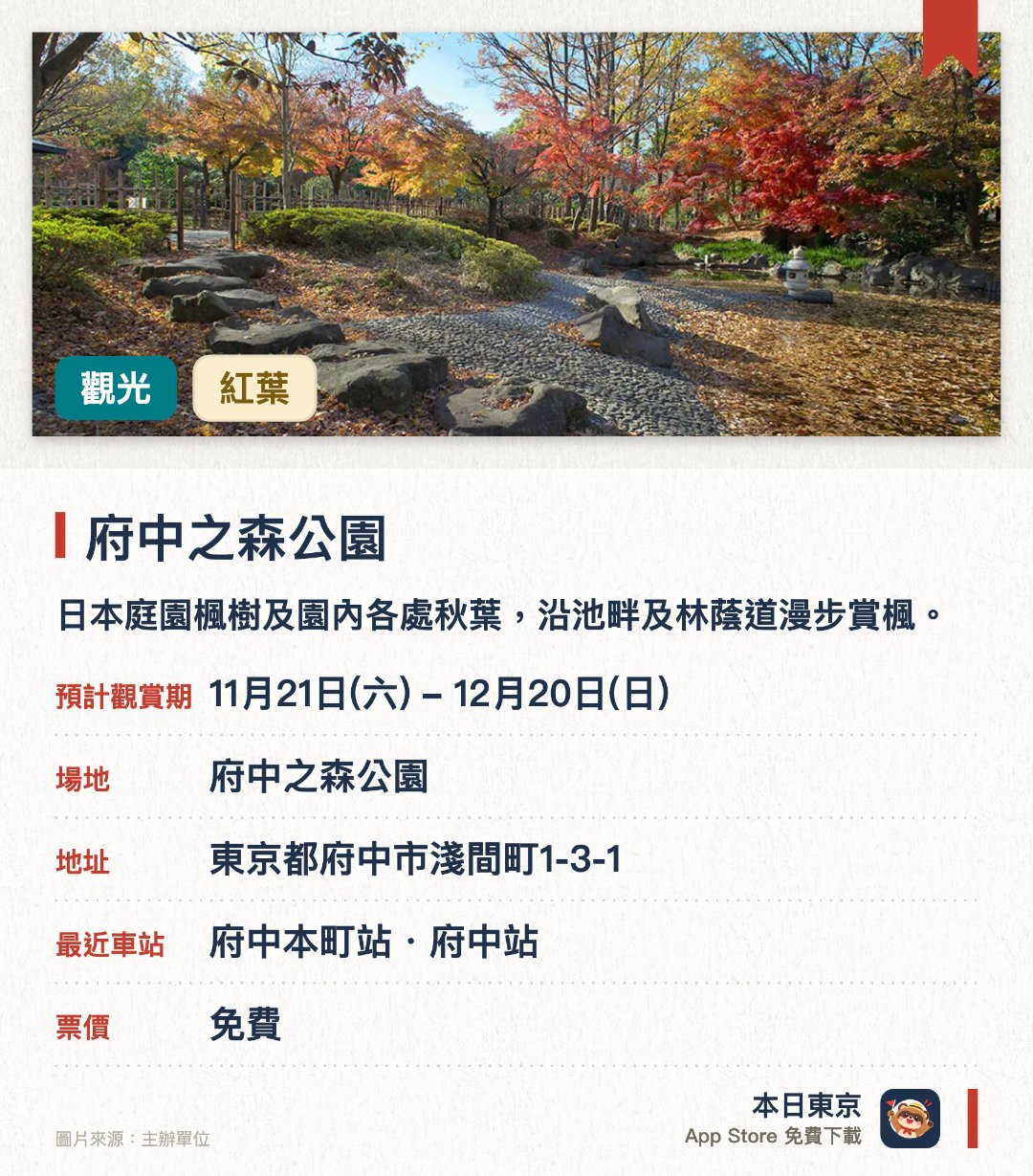 府中之森公園。11月21日–12月20日 · 府中之森公園。日本庭園楓樹及園內各處秋葉，沿池畔及林蔭道漫步賞楓。。十一月中旬至十二月中旬楓葉最紅，全日開放，適合悠閒散步。