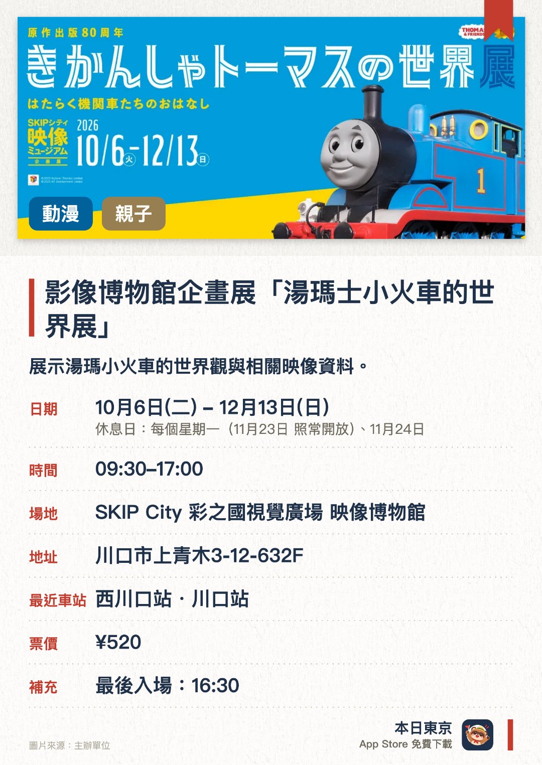 影像博物館企畫展「湯瑪士小火車的世界展」。10月6日–12月13日 · SKIP City 彩之國視覺廣場 映像博物館。展示湯瑪小火車的世界觀與相關映像資料。透過互動體驗深入了解拍攝製作幕後