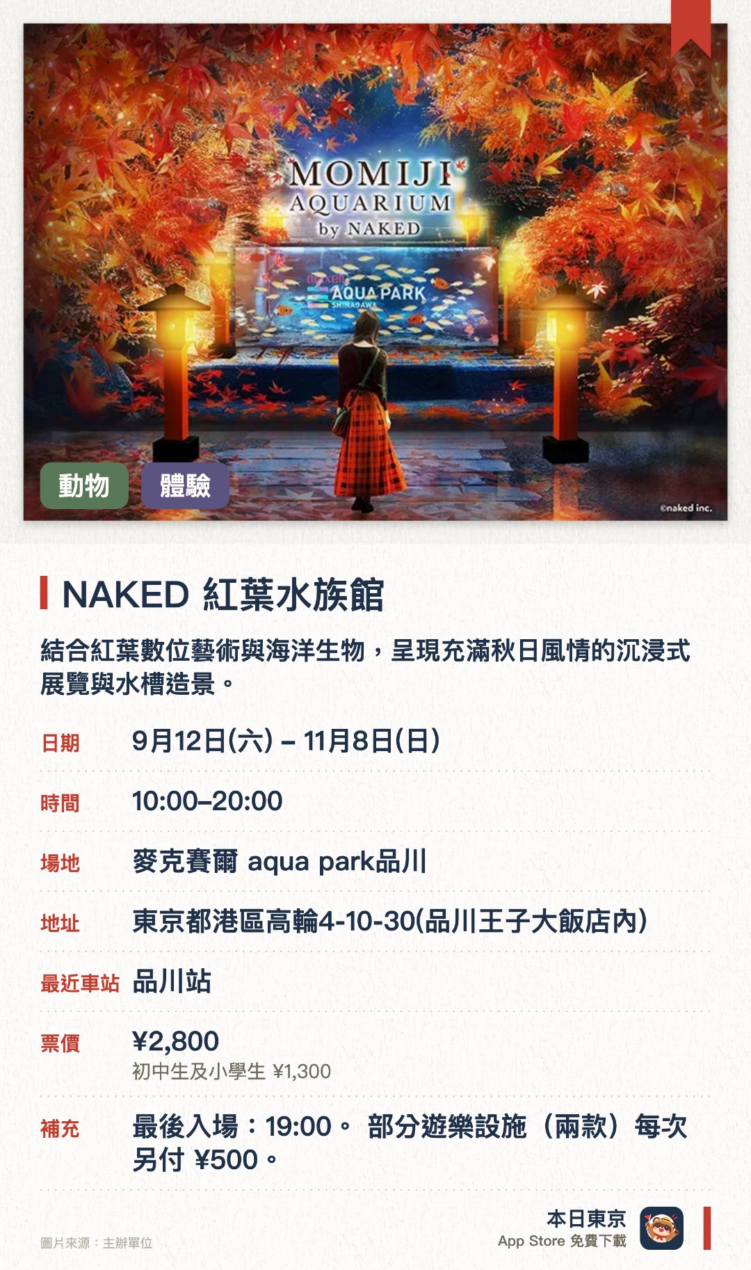 NAKED 紅葉水族館。9月12日–11月8日 · 麥克賽爾 aqua park品川。結合紅葉數位藝術與海洋生物，呈現充滿秋日風情的沉浸式展覽與水槽造景。以和風樂器與燈光襯托水母美態，並設有日夜不同的精彩海豚表演。咖啡廳供應融入秋季食材的特色飲品
