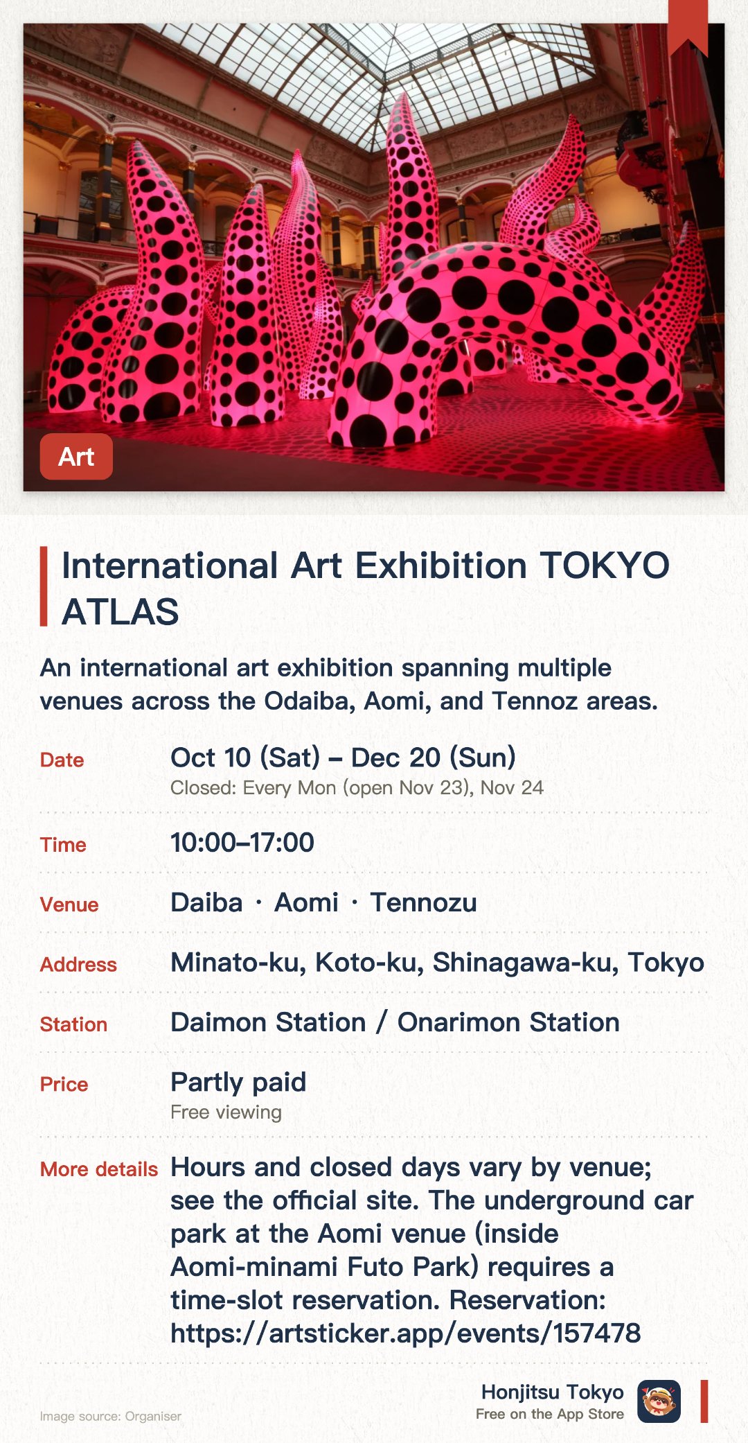 International Art Exhibition TOKYO ATLAS. 10 Oct–20 Dec · Daiba · Aomi · Tennozu. An international art exhibition spanning multiple venues across the Odaiba, Aomi, and Tennoz areas. Showcasing diverse contemporary artworks in both outdoor parks and indoor museum spaces. Aims to promote Tokyo as a global art hub and make art accessible to everyone