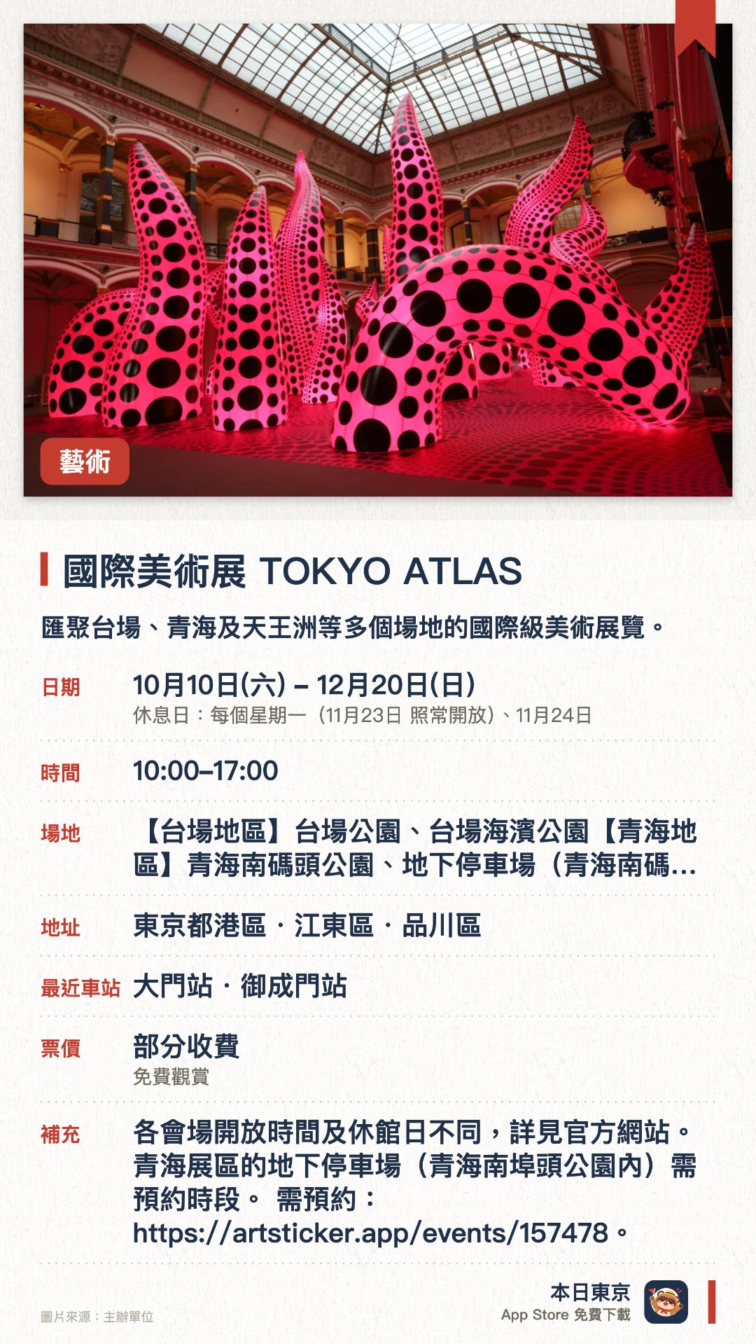 國際美術展 TOKYO ATLAS。10月10日–12月20日 · 【台場地區】台場公園、台場海濱公園【青海地區】青海南碼頭公園、地下停車場(青海南碼頭公園內)、電訊中心大樓【天王洲地區】Aile Shinagawa、WHAT MUSEUM。匯聚台場、青海及天王洲等多個場地的國際級美術展覽。展出多元當代藝術作品，涵蓋公園戶外空間與室內博物館。旨在推動東京成為國際藝術之都，讓大眾輕鬆接觸藝術