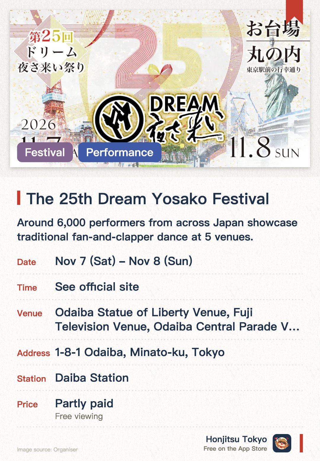 The 25th Dream Yosako Festival. 7 Nov–8 Nov · Odaiba Statue of Liberty Venue, Fuji Television Venue, Odaiba Central Parade Venue, Stone and Light Plaza Venue, Marunouchi Venue. Around 6,000 performers from across Japan showcase traditional fan-and-clapper dance at 5 venues.. YouTube livestream available; features fountain displays, digital floats, projection mapping, and drone performances.
