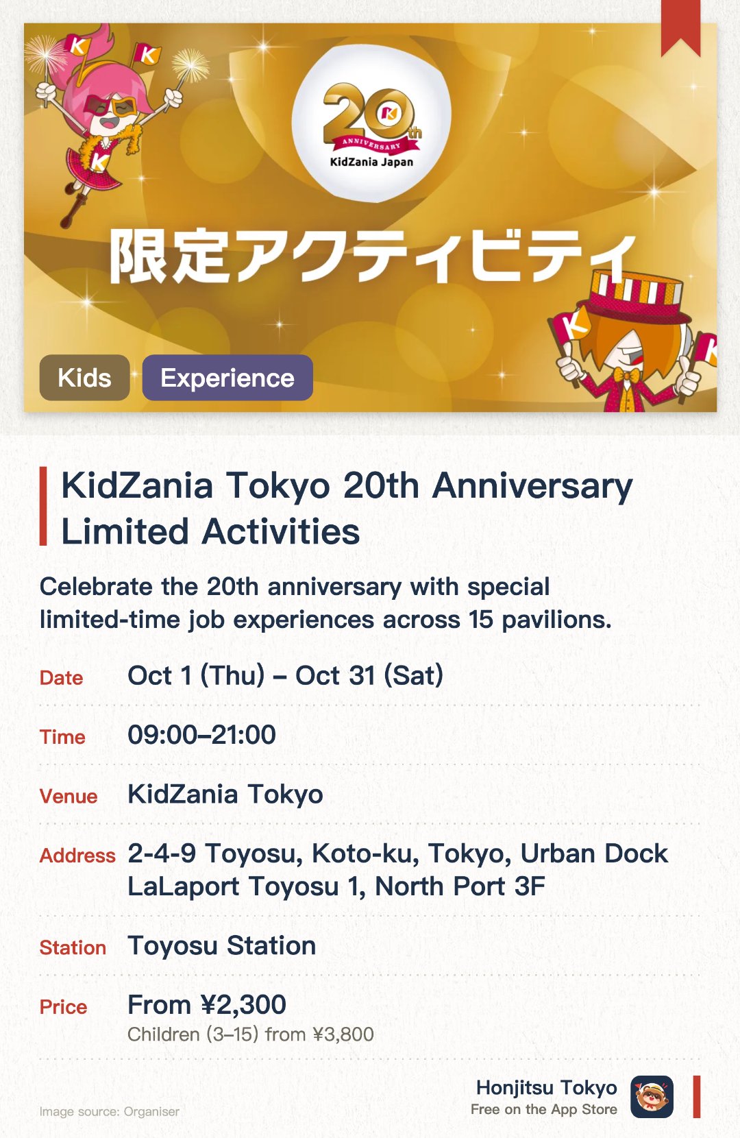 KidZania Tokyo 20th Anniversary Limited Activities. 1 Oct–31 Oct · KidZania Tokyo. Celebrate the 20th anniversary with special limited-time job experiences across 15 pavilions. Participate in unique activities like decorating anniversary desserts and stamping commemorative books