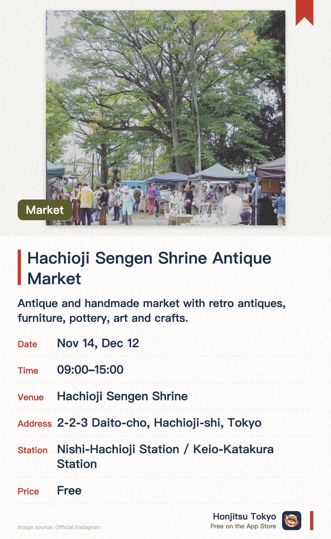Hachioji Sengen Shrine Antique Market. Selected dates · next 14 Nov · Hachioji Sengen Shrine. Antique and handmade market with retro antiques, furniture, pottery, art and crafts.. About 20 antique dealers and 50 handmade sellers; free entry.