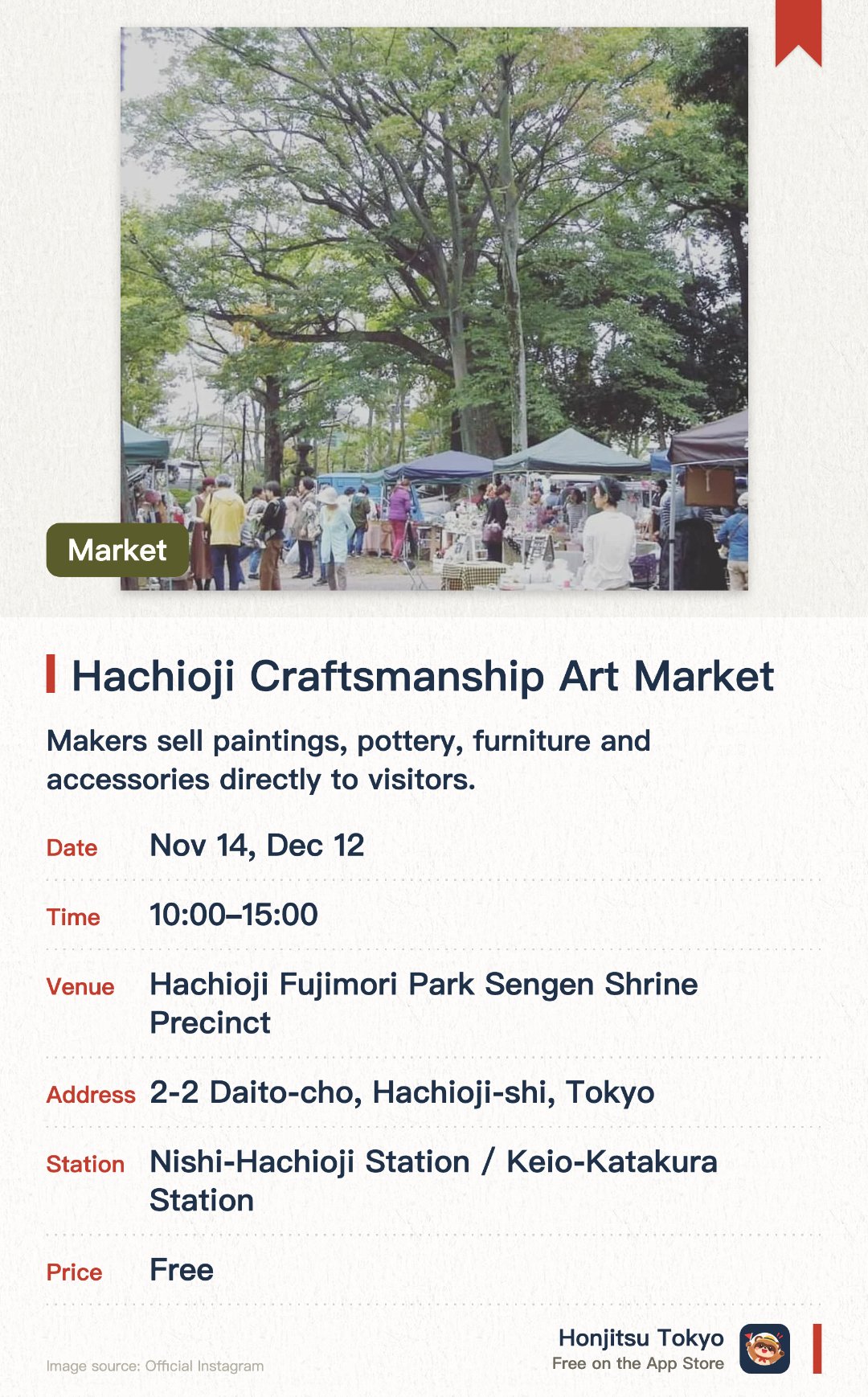Hachioji Craftsmanship Art Market. Selected dates · next 14 Nov · Hachioji Fujimori Park Sengen Shrine Precinct. Makers sell paintings, pottery, furniture and accessories directly to visitors.. Also natural-leaning food, body care and nail art stalls (about 40–50 booths).