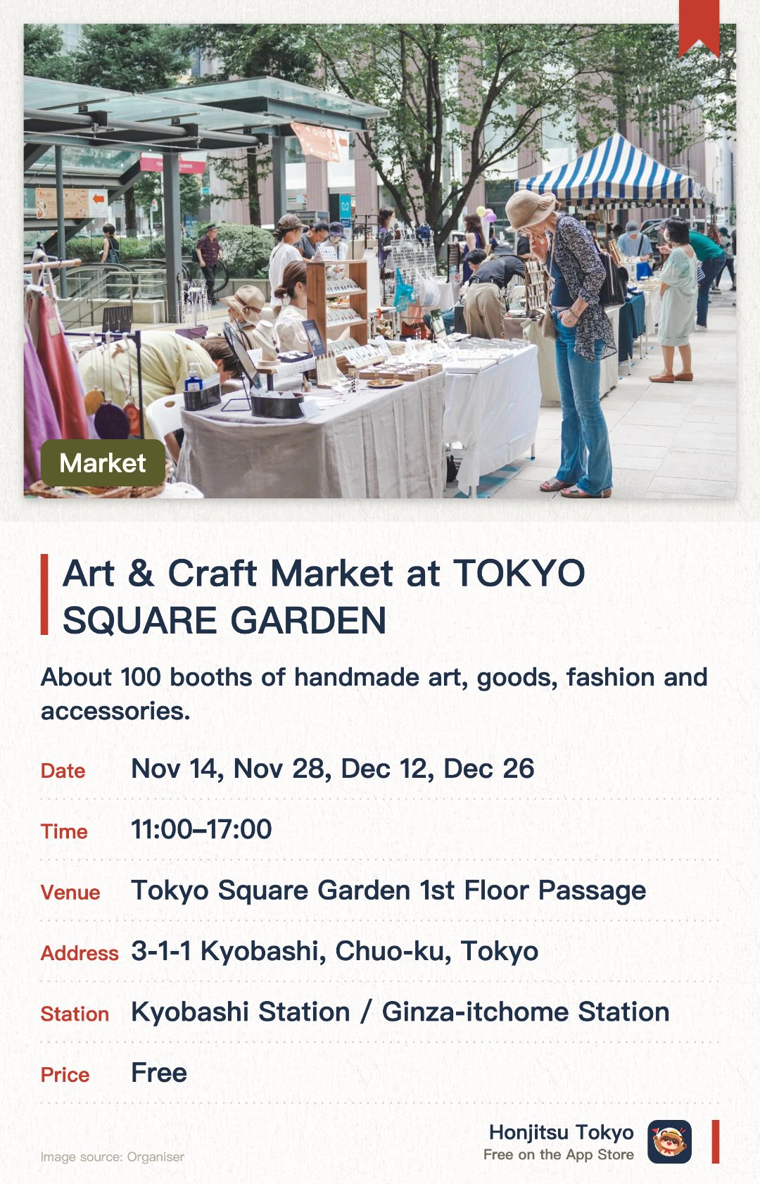 Art & Craft Market at TOKYO SQUARE GARDEN. Selected dates · next 14 Nov · Tokyo Square Garden 1st Floor Passage. About 100 booths of handmade art, goods, fashion and accessories. Chat directly with the makers while finding a one-of-a-kind piece