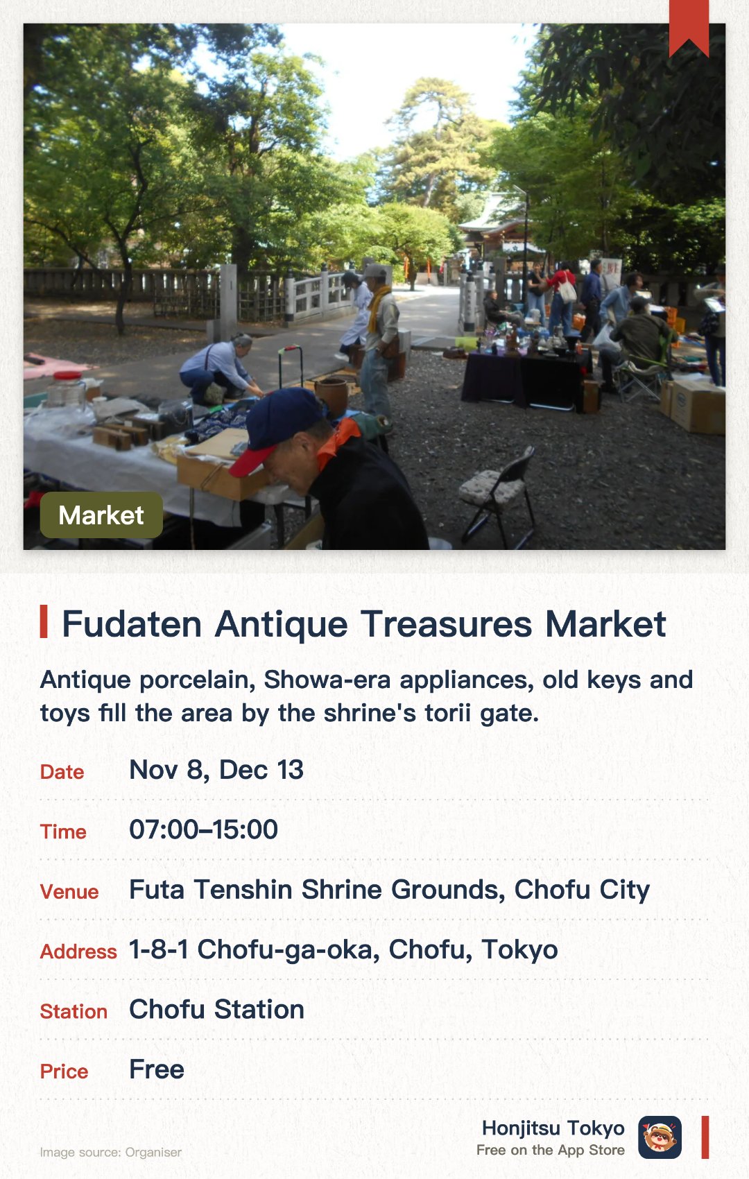 Fudaten Antique Treasures Market. Selected dates · next 8 Nov · Futa Tenshin Shrine Grounds, Chofu City. Antique porcelain, Showa-era appliances, old keys and toys fill the area by the shrine's torii gate.. About 50 stalls; chat with the sellers in a nostalgic, time-slip atmosphere.
