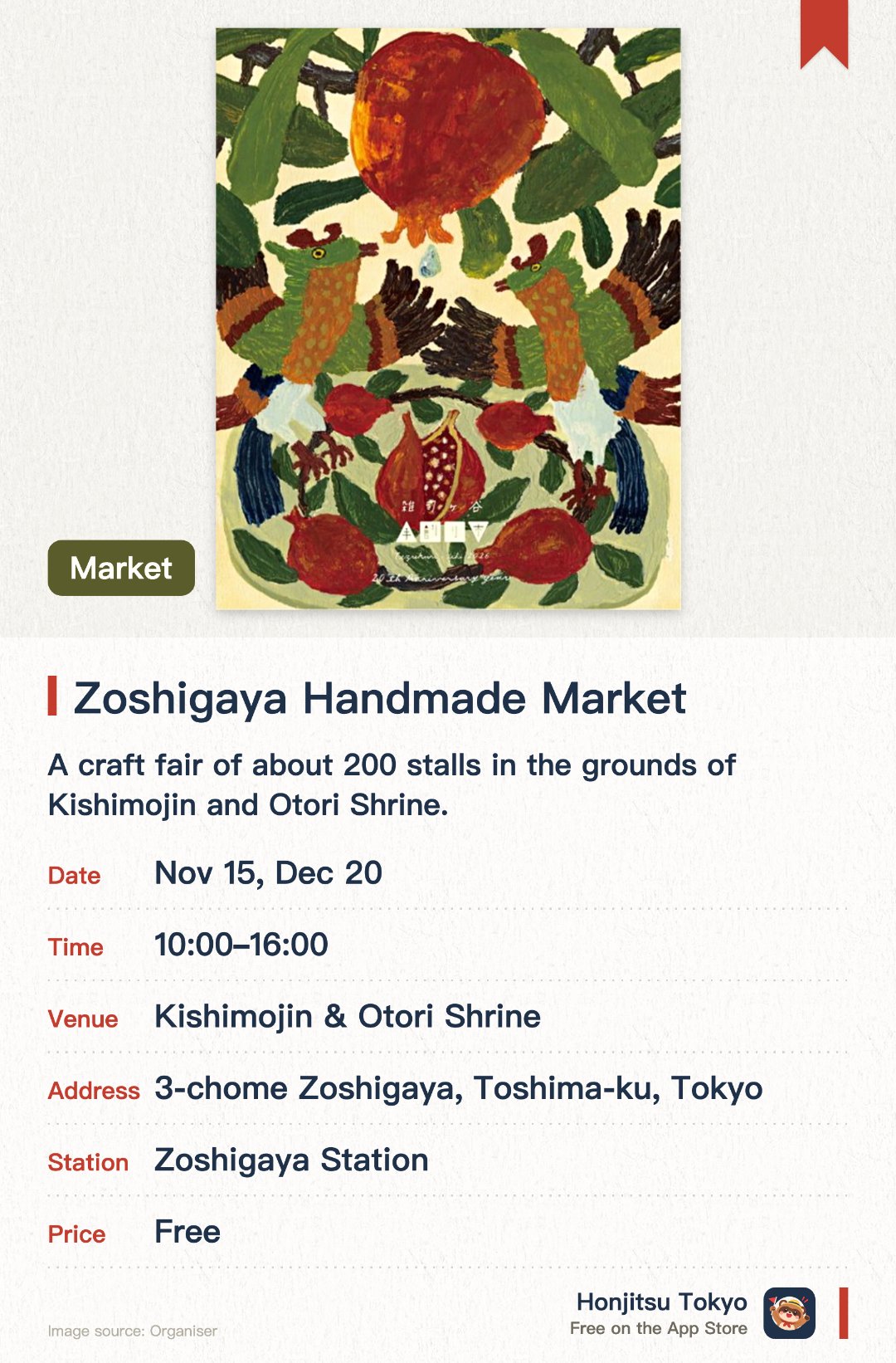Zoshigaya Handmade Market. Selected dates · next 15 Nov · Kishimojin & Otori Shrine. A craft fair of about 200 stalls in the grounds of Kishimojin and Otori Shrine.. Browse crafts, goods, accessories and fabric items, plus baked sweets, bread, coffee and tea.