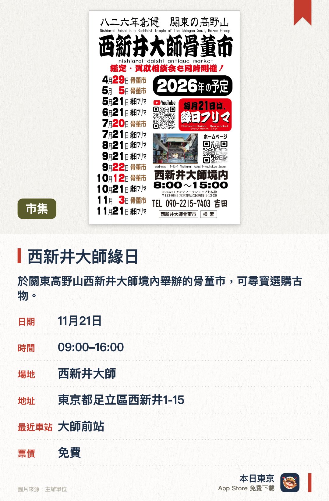 西新井大師緣日。指定日子 · 下一場 11月21日 · 西新井大師。於關東高野山西新井大師境內舉辦的骨董市，可尋寶選購古物。。同時設有鑑定與收購諮詢會，以及手作市集。