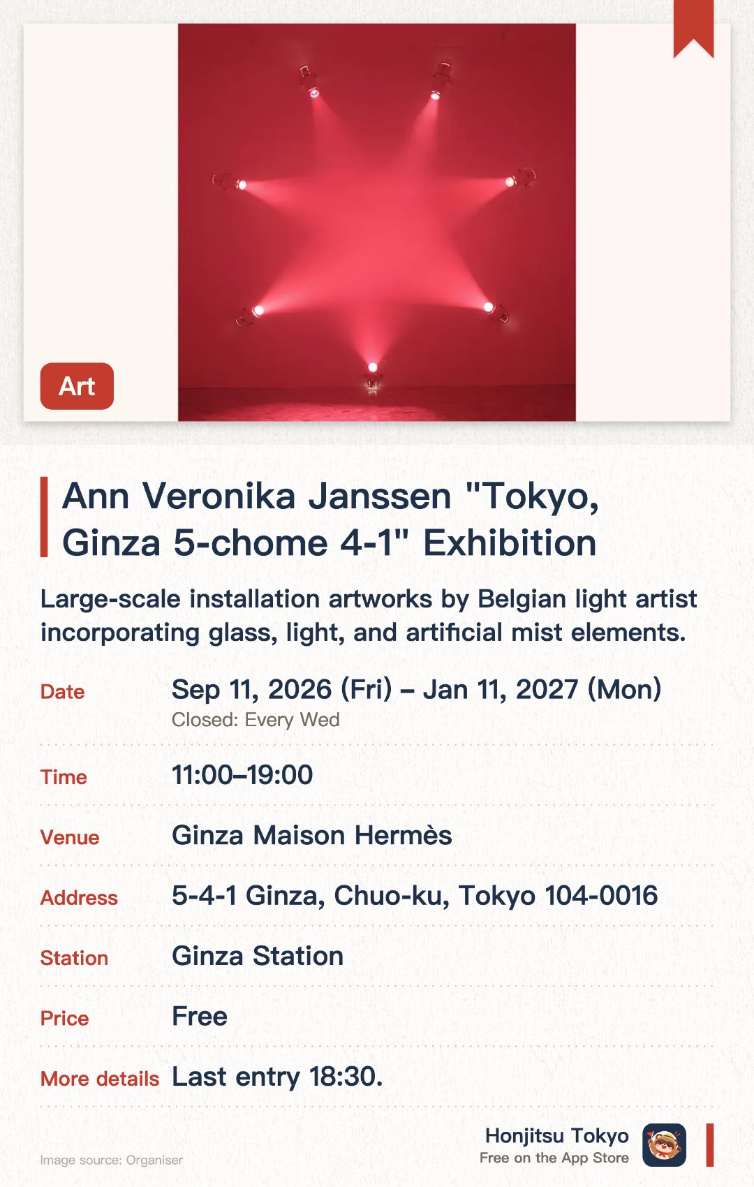Ann Veronika Janssen "Tokyo, Ginza 5-chome 4-1" Exhibition. 11 Sep 2026–11 Jan 2027 · Ginza Maison Hermès. Large-scale installation artworks by Belgian light artist incorporating glass, light, and artificial mist elements.. Exhibition featuring artist's signature approach to space and light perception; first solo show in Japan.
