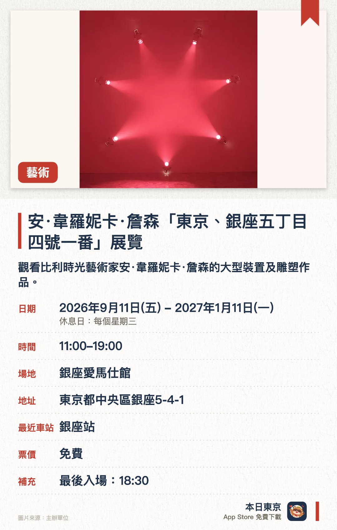 安·韋羅妮卡·詹森「東京、銀座五丁目四號一番」展覽。2026年9月11日–2027年1月11日 · 銀座愛馬仕館。觀看比利時光藝術家安·韋羅妮卡·詹森的大型裝置及雕塑作品。。藝術家運用光、玻璃及人工煙霧等元素創作；日本首個展覽。