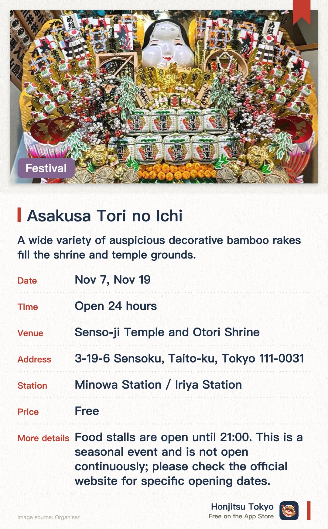 Asakusa Tori-no-Ichi Fair. Selected dates · next 7 Nov · Hokkeshu Shuzaisan Chokokuji Temple Grounds. A wide variety of auspicious decorative bamboo rakes fill the shrine and temple grounds.. Visitors can purchase lucky rakes to pray for business prosperity and good fortune.. Traditional hand-clapping rituals by merchants create a lively and energetic atmosphere.