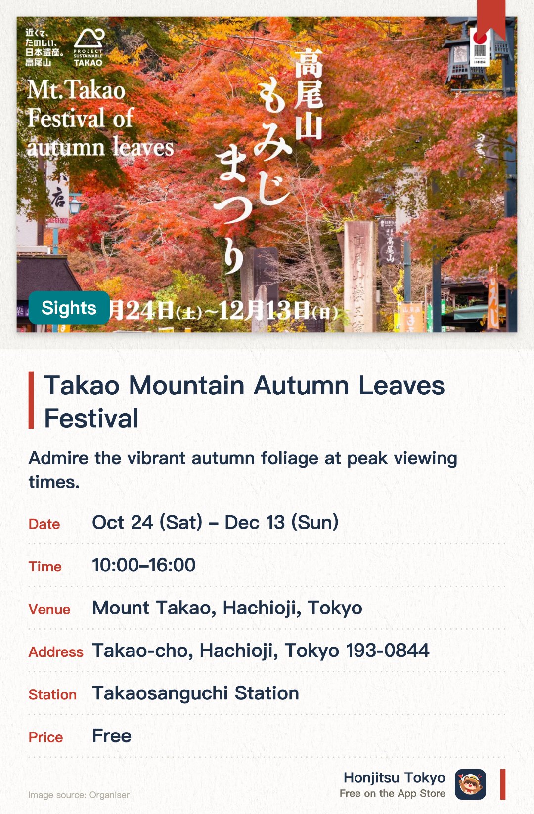 Takao Mountain Autumn Leaves Festival. 24 Oct–13 Dec · Mount Takao, Hachioji, Tokyo. Admire the vibrant autumn foliage at peak viewing times. Savor seasonal local delicacies and autumn gourmet food. Participate in autumn festival events and campaigns