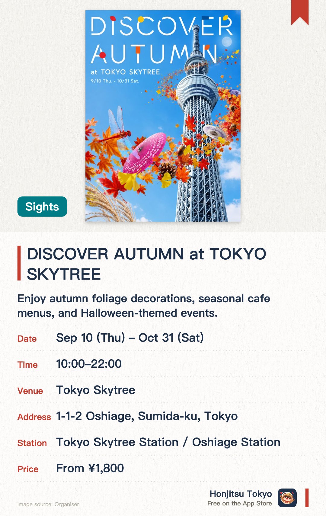 DISCOVER AUTUMN at TOKYO SKYTREE. 10 Sep–31 Oct · Tokyo Skytree. Enjoy autumn foliage decorations, seasonal cafe menus, and Halloween-themed events.. Experience moon-gazing through telescopes and live jazz performances at the observation deck at night.