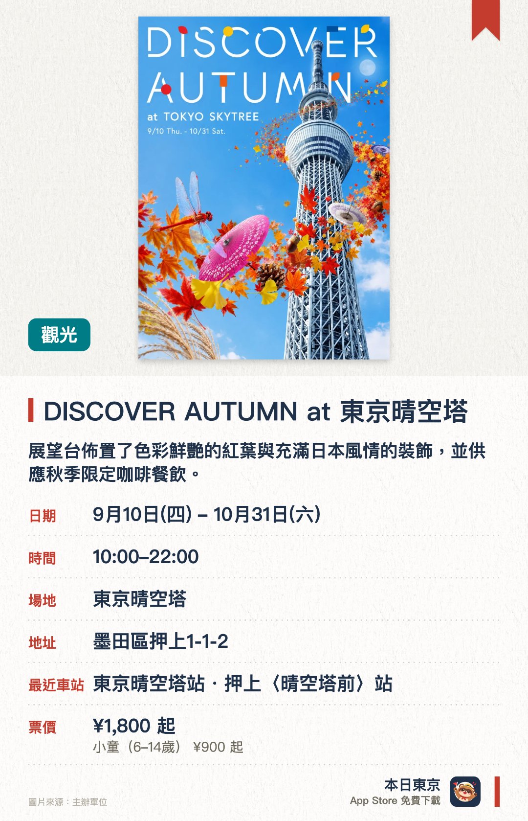 DISCOVER AUTUMN at 東京晴空塔。9月10日–10月31日 · 東京晴空塔。展望台佈置了色彩鮮艷的紅葉與充滿日本風情的裝飾，並供應秋季限定咖啡餐飲。。設有萬聖節限定活動，夜間更會舉行天文望遠鏡名月觀賞會及爵士樂現場表演。