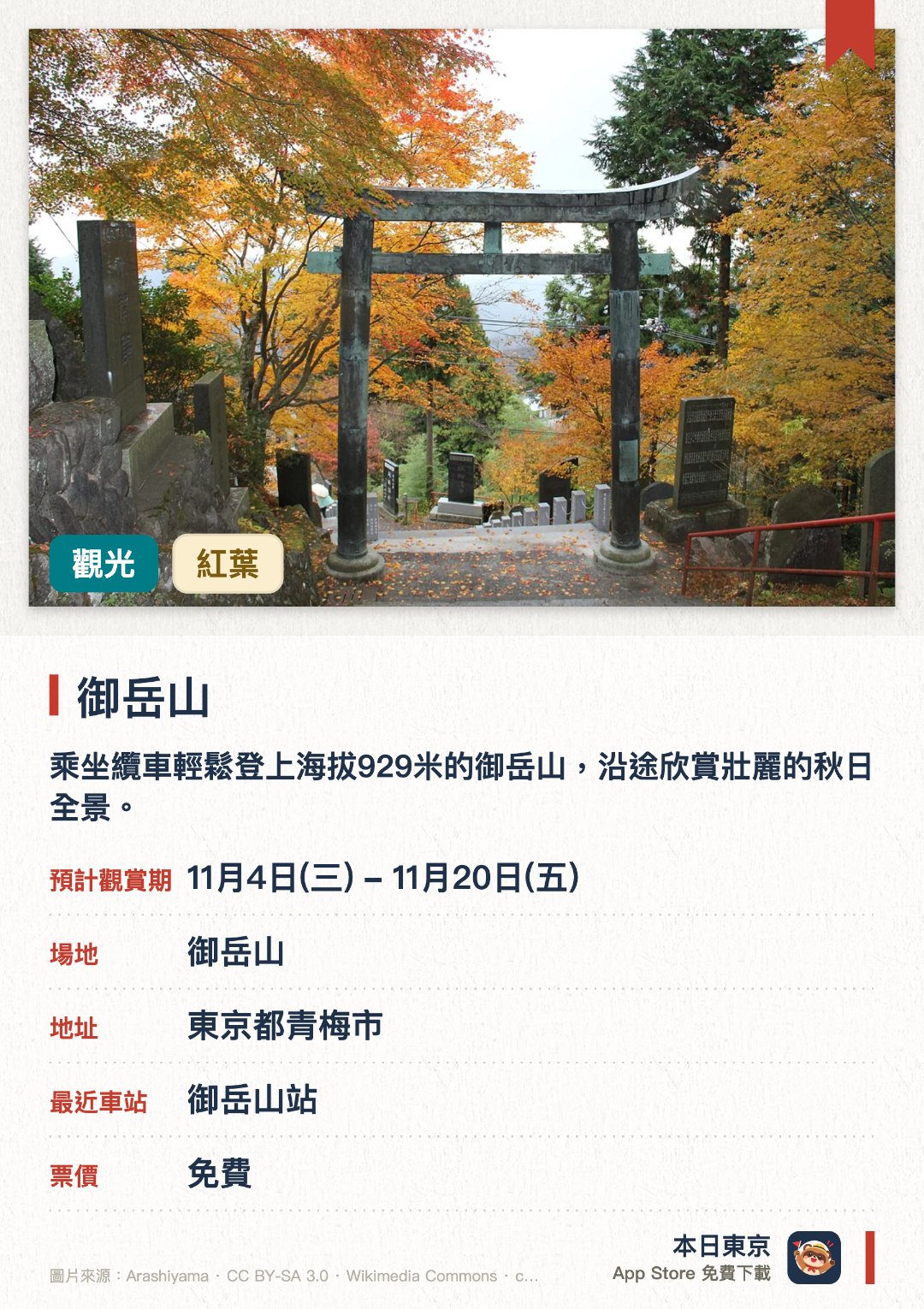 御岳山。11月4日–11月20日 · 御岳山。乘坐纜車輕鬆登上海拔929米的御岳山，沿途欣賞壯麗的秋日全景。漫步於佈滿苔蘚的巨岩與奇岩之間的溪畔，體驗人氣極高的洛克花園健行路線並欣賞紅葉。參訪歷史悠久的武藏御嶽神社，並從長尾平眺望開闊的山景