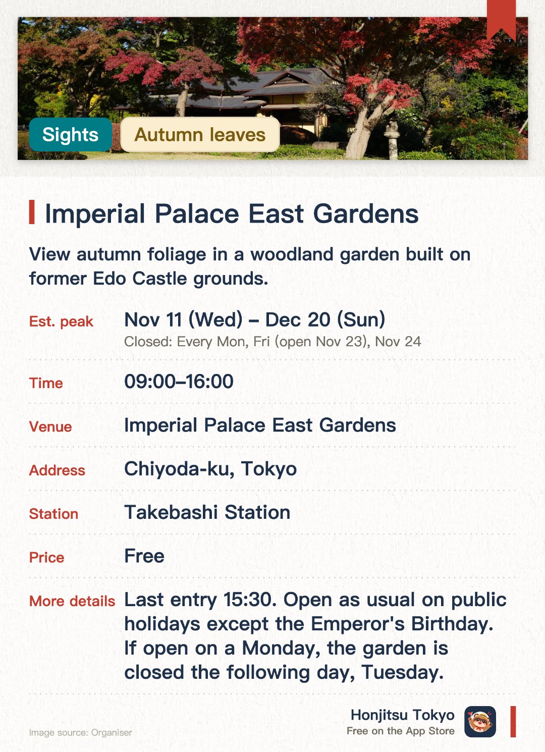 Imperial Palace East Gardens. 11 Nov–20 Dec · Imperial Palace East Gardens. View autumn foliage in a woodland garden built on former Edo Castle grounds.. Maple and oak trees turn red and yellow by mid-November.