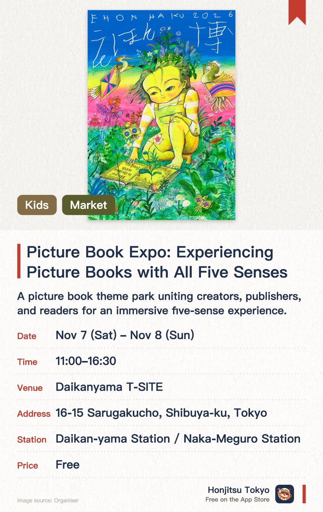 Picture Book Expo: Experiencing Picture Books with All Five Senses. 7 Nov–8 Nov · Daikanyama T-SITE. A picture book theme park uniting creators, publishers, and readers for an immersive five-sense experience. Featuring diverse exploration spaces where both adults and children can discover their favorite picture books