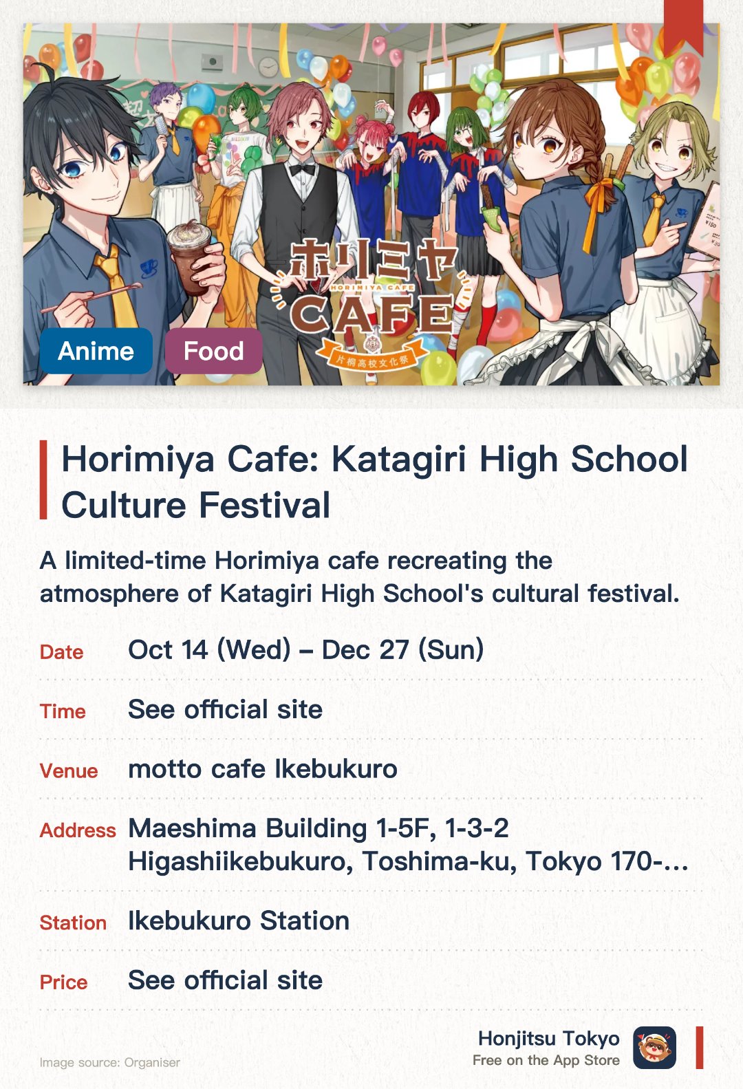 Horimiya Cafe: Katagiri High School Culture Festival. 14 Oct–27 Dec · motto cafe Ikebukuro. A limited-time Horimiya cafe recreating the atmosphere of Katagiri High School's cultural festival. Featuring character-inspired themed food and drinks alongside exclusive venue merchandise