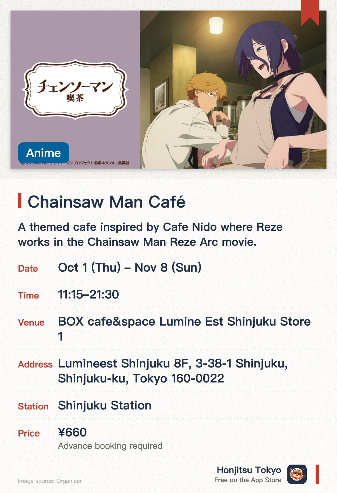 Chainsaw Man Café. 1 Oct–8 Nov · BOX cafe&space Lumine Est Shinjuku Store 1. A themed cafe inspired by Cafe Nido where Reze works in the Chainsaw Man Reze Arc movie. Features a recreated cafe space and themed menu items from the film