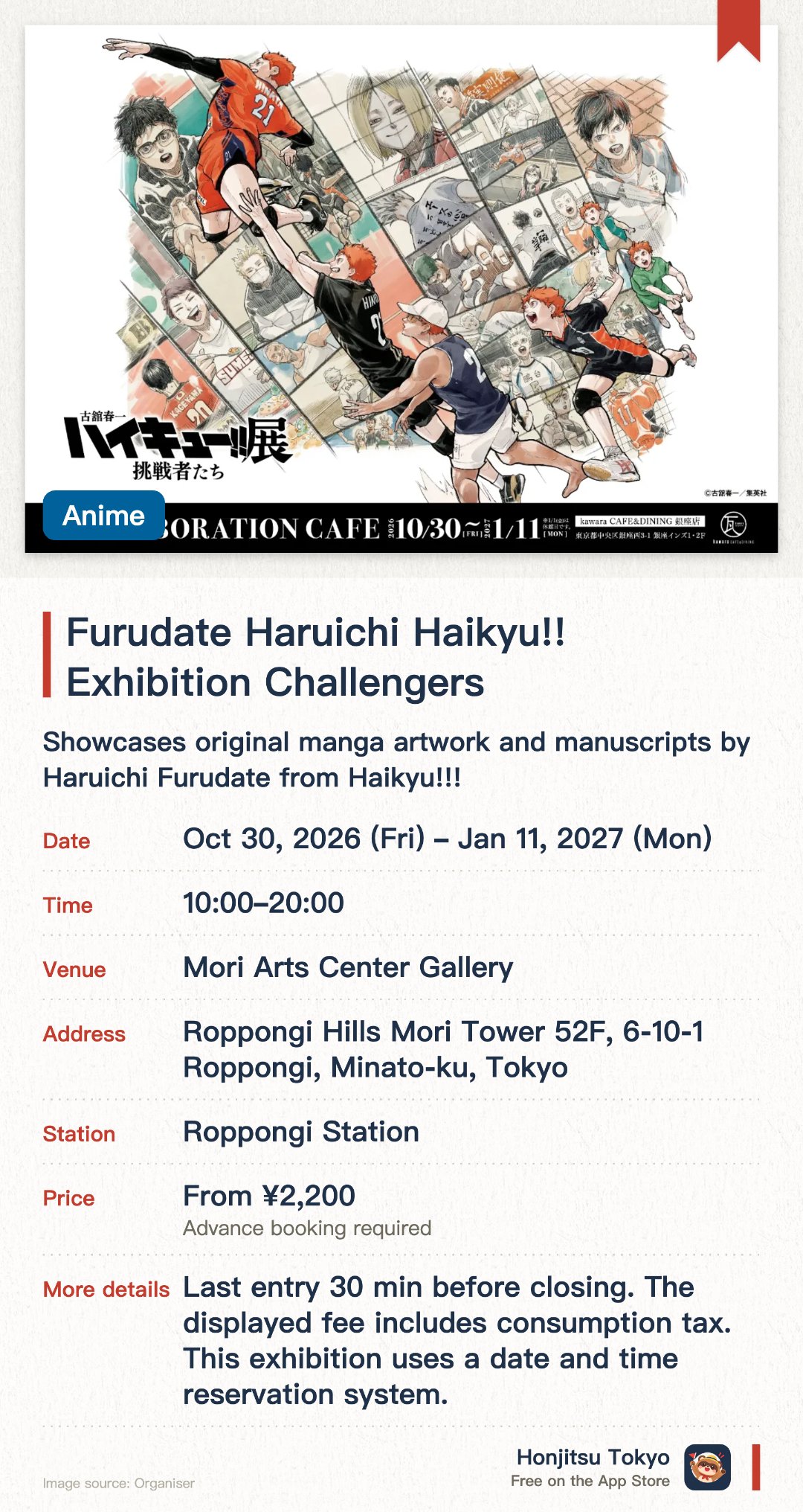 Furudate Haruichi Haikyu!! Exhibition Challengers. 30 Oct 2026–11 Jan 2027 · Mori Arts Center Gallery. Showcases original manga artwork and manuscripts by Haruichi Furudate from Haikyu!!!. Focuses on the theme of "Challengers", capturing iconic volleyball matches and character growth. Set in an art gallery adjacent to the observation deck, offering an immersive anime experience