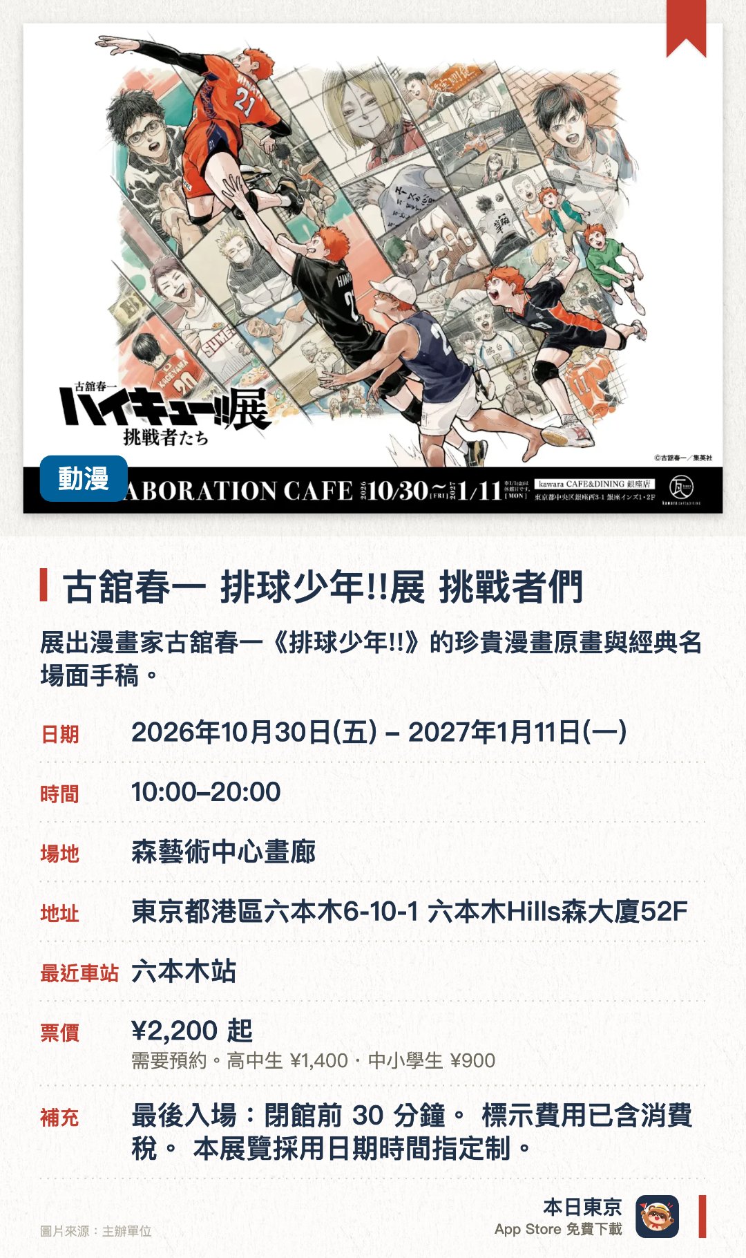 古舘春一　排球少年!!展　挑戰者們。2026年10月30日–2027年1月11日 · 森藝術中心畫廊。展出漫畫家古舘春一《排球少年!!》的珍貴漫畫原畫與經典名場面手稿。以「挑戰者們」為主題，展現主角群在排球賽事中成長與奮鬥的熱血歷程。於鄰近展望台的展覽空間舉行，帶來充滿動感與視覺衝擊的動漫藝術體驗