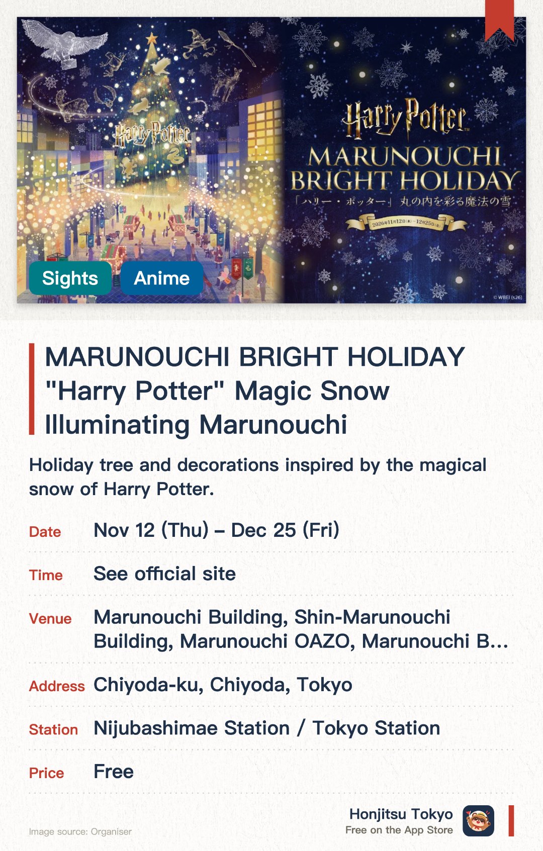 MARUNOUCHI BRIGHT HOLIDAY "Harry Potter" Magic Snow Illuminating Marunouchi. 12 Nov–25 Dec · Marunouchi Building, Shin-Marunouchi Building, Marunouchi OAZO, Marunouchi Bricks Square, and other venues in the Otemachi, Marunouchi, and Yurakucho area. Holiday tree and decorations inspired by the magical snow of Harry Potter. Brilliant winter illumination displays transforming the Marunouchi area. Special themed installations in collaboration with Warner Bros