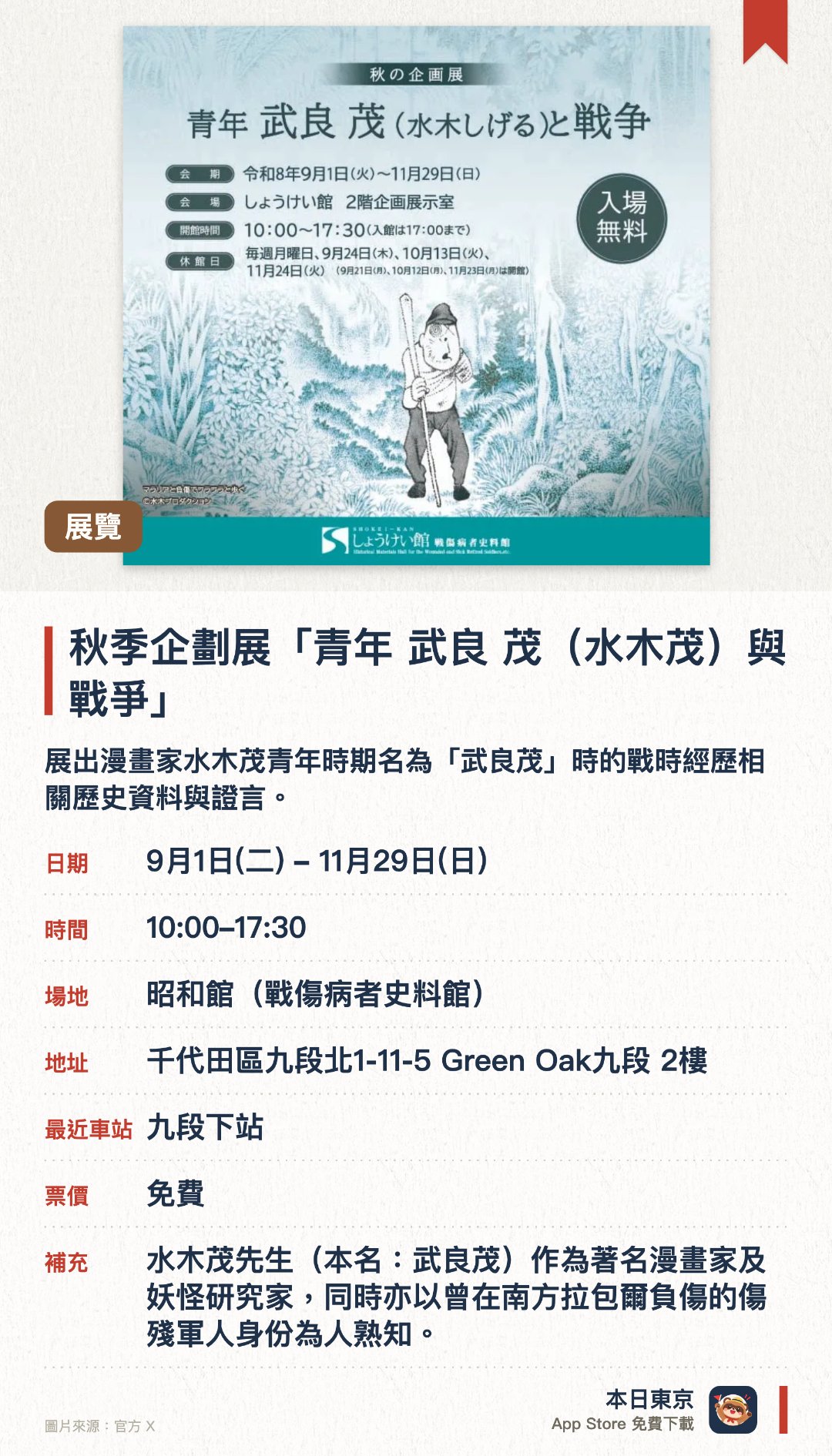 秋季企劃展「青年 武良 茂（水木茂）與戰爭」。9月1日–11月29日 · 昭和館(戰傷病者史料館)。展出漫畫家水木茂青年時期名為「武良茂」時的戰時經歷相關歷史資料與證言。透過豐富的書籍與文獻，呈現戰傷病者及其家屬在戰中與戰後經歷的各種艱辛。國立設施深入保存並展示昭和時代的珍貴歷史記錄，讓大眾了解戰爭的真實面貌