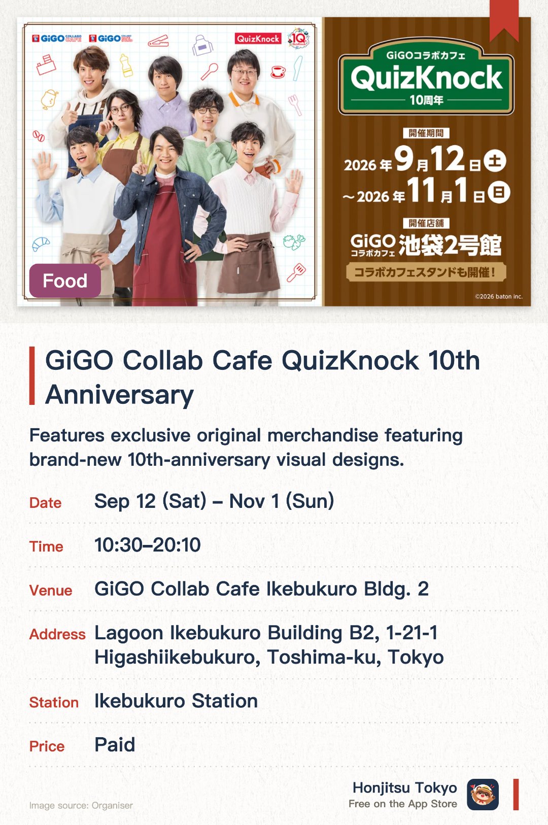 GiGO Collab Cafe QuizKnock 10th Anniversary. 12 Sep–1 Nov · GiGO Collab Cafe Ikebukuro Bldg. 2. Features exclusive original merchandise featuring brand-new 10th-anniversary visual designs. Offers themed collaboration foods and drinks along with special novelty items