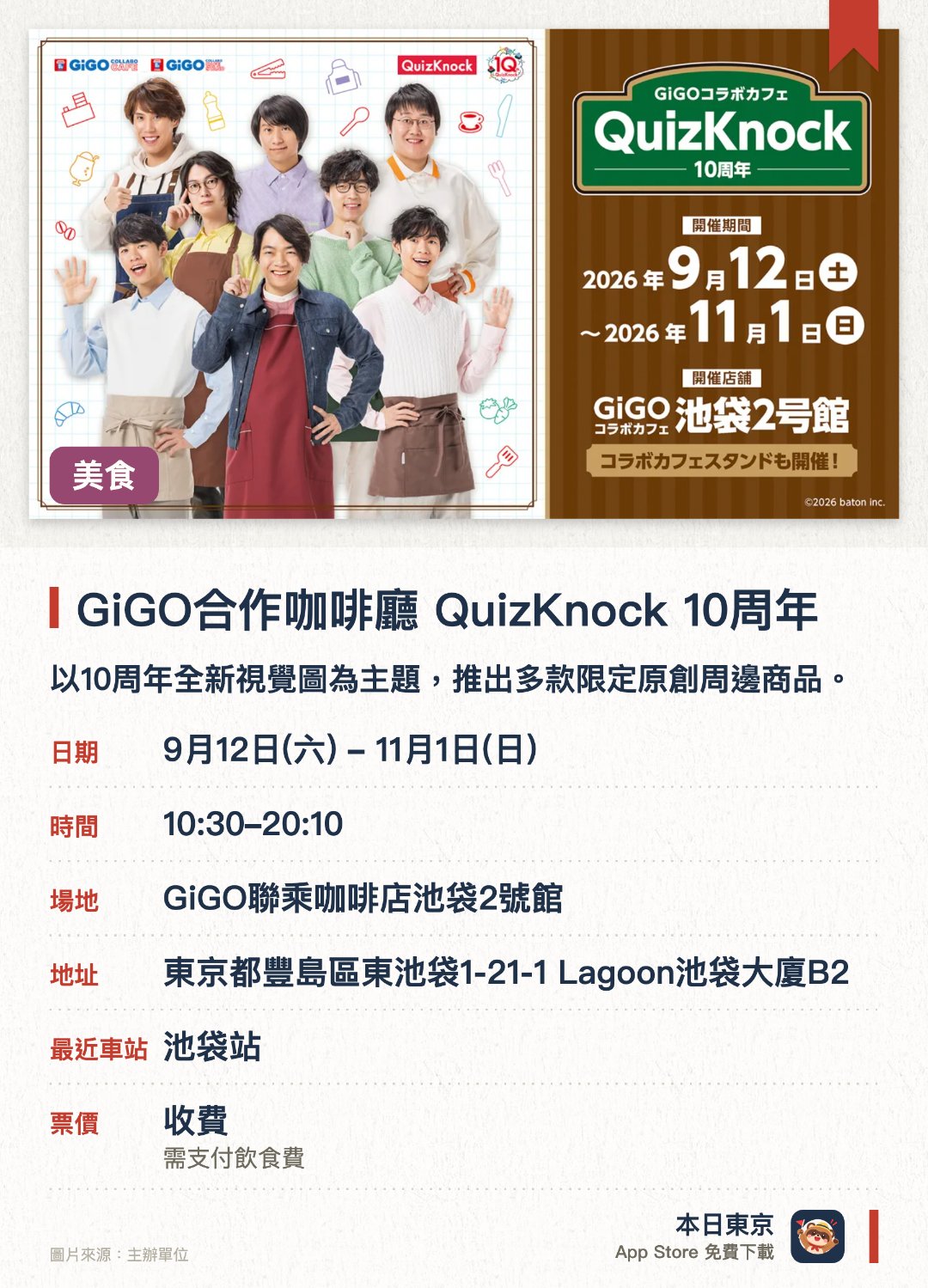 GiGO合作咖啡廳 QuizKnock 10週年。9月12日–11月1日 · GiGO聯乘咖啡店池袋2號館。以十週年全新視覺圖為主題，推出多款限定原創周邊商品。提供以QuizKnock為主題的聯名餐點及飲品，並贈送原創紀念贈品