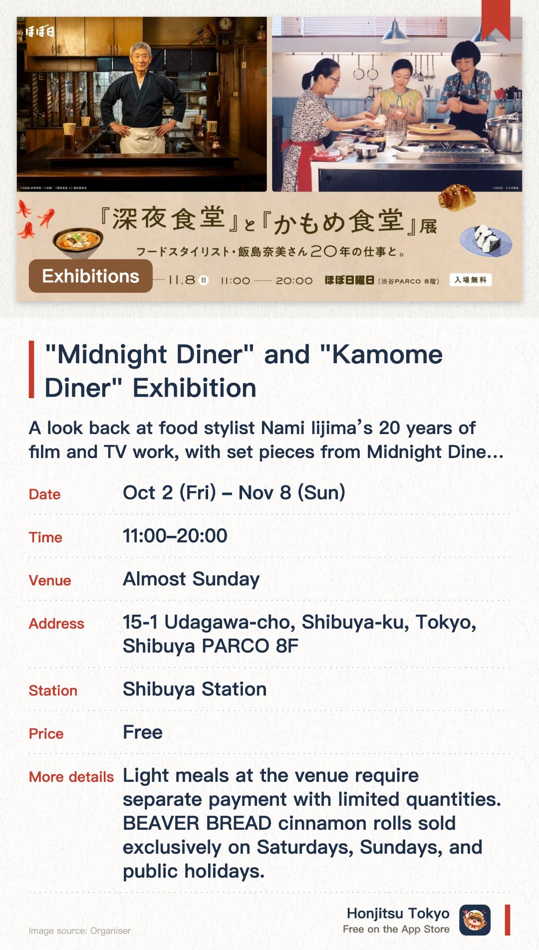 "Midnight Diner" and "Kamome Diner" Exhibition. 2 Oct–8 Nov · Almost Sunday. A look back at food stylist Nami Iijima’s 20 years of film and TV work, with set pieces from Midnight Diner such as the noren curtain, lanterns and street signs.. A recreated U-shaped diner counter, stills from Kamome Diner, and a café corner serving ochazuke and red octopus sausages (limited quantities).