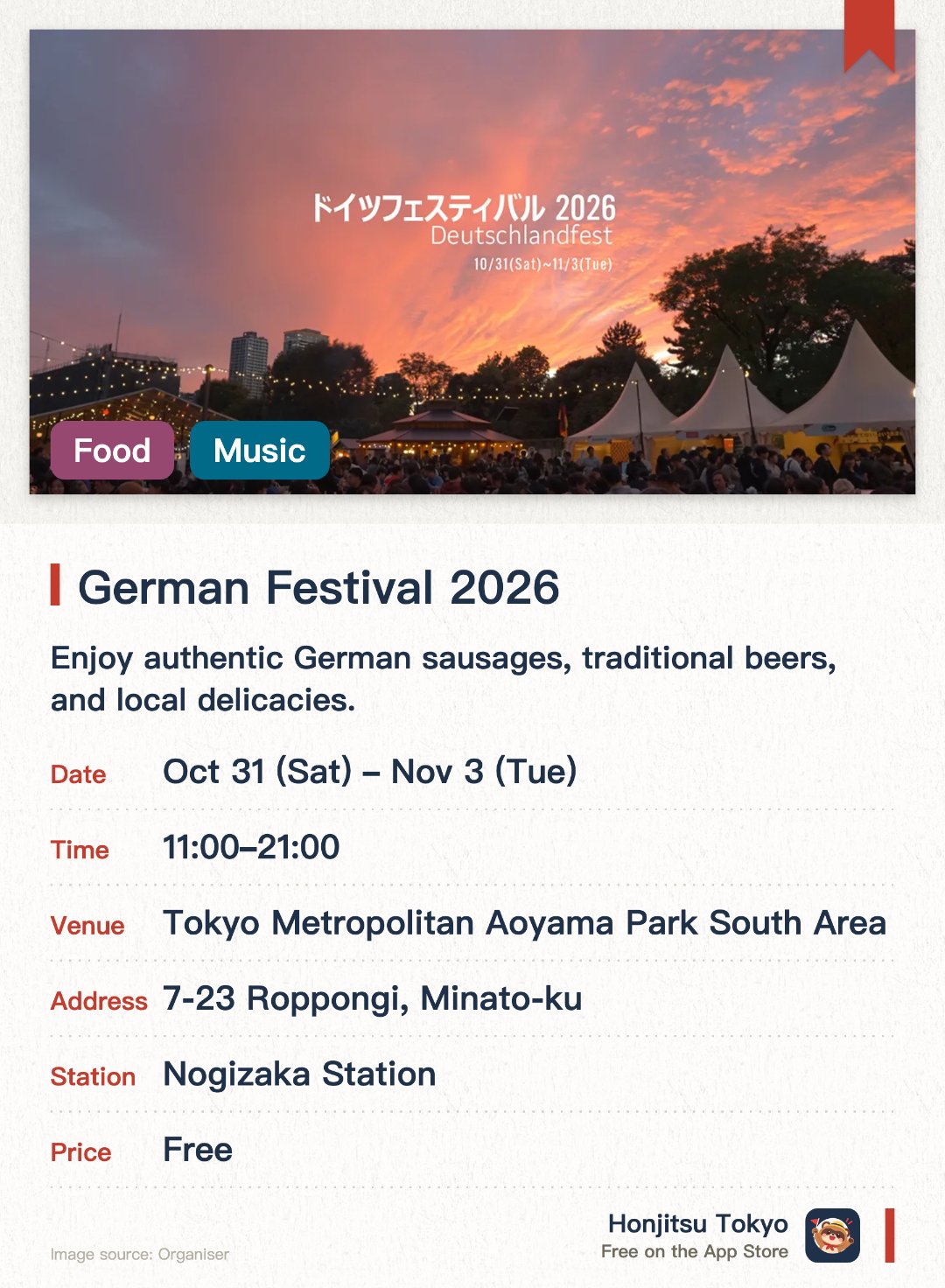 Germany Festival 2026. 31 Oct–3 Nov · Tokyo Metropolitan Aoyama Park South Area. Enjoy authentic German sausages, traditional beers, and local delicacies. Experience live traditional music performances and folk dances on stage. Explore various booths showcasing German tourism and cultural heritage
