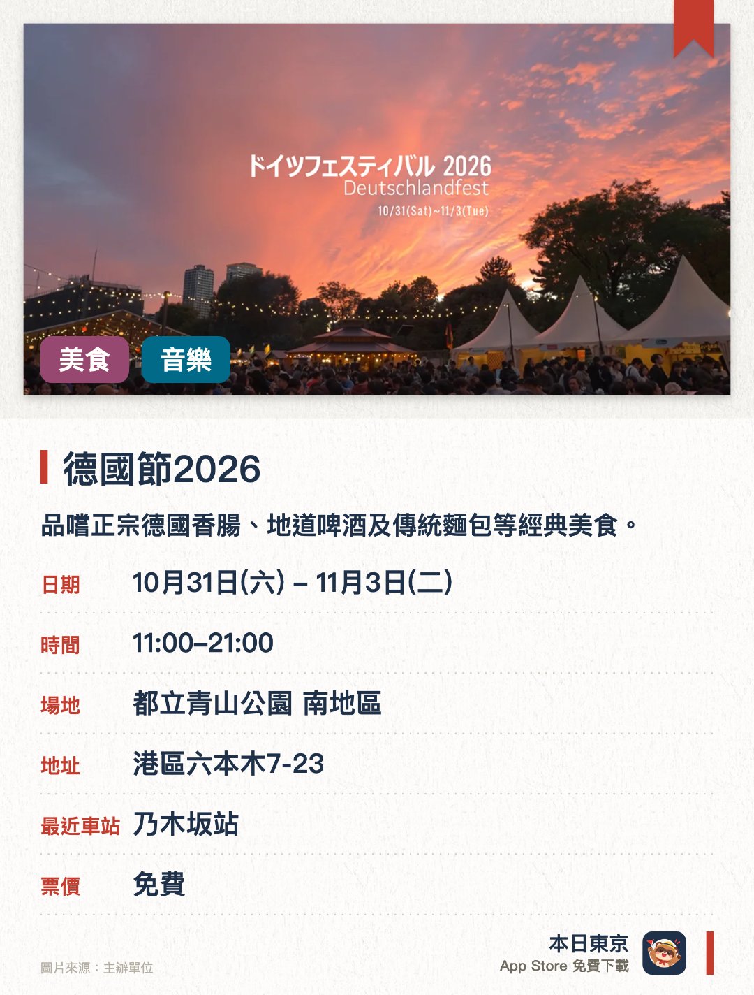 德國節2026。10月31日–11月3日 · 都立青山公園 南地區。品嚐正宗德國香腸、地道啤酒及傳統麵包等經典美食。欣賞德國傳統音樂演奏及民族舞蹈等特色舞臺表演。設有多個介紹德國旅遊勝地與文化風情的特色展位