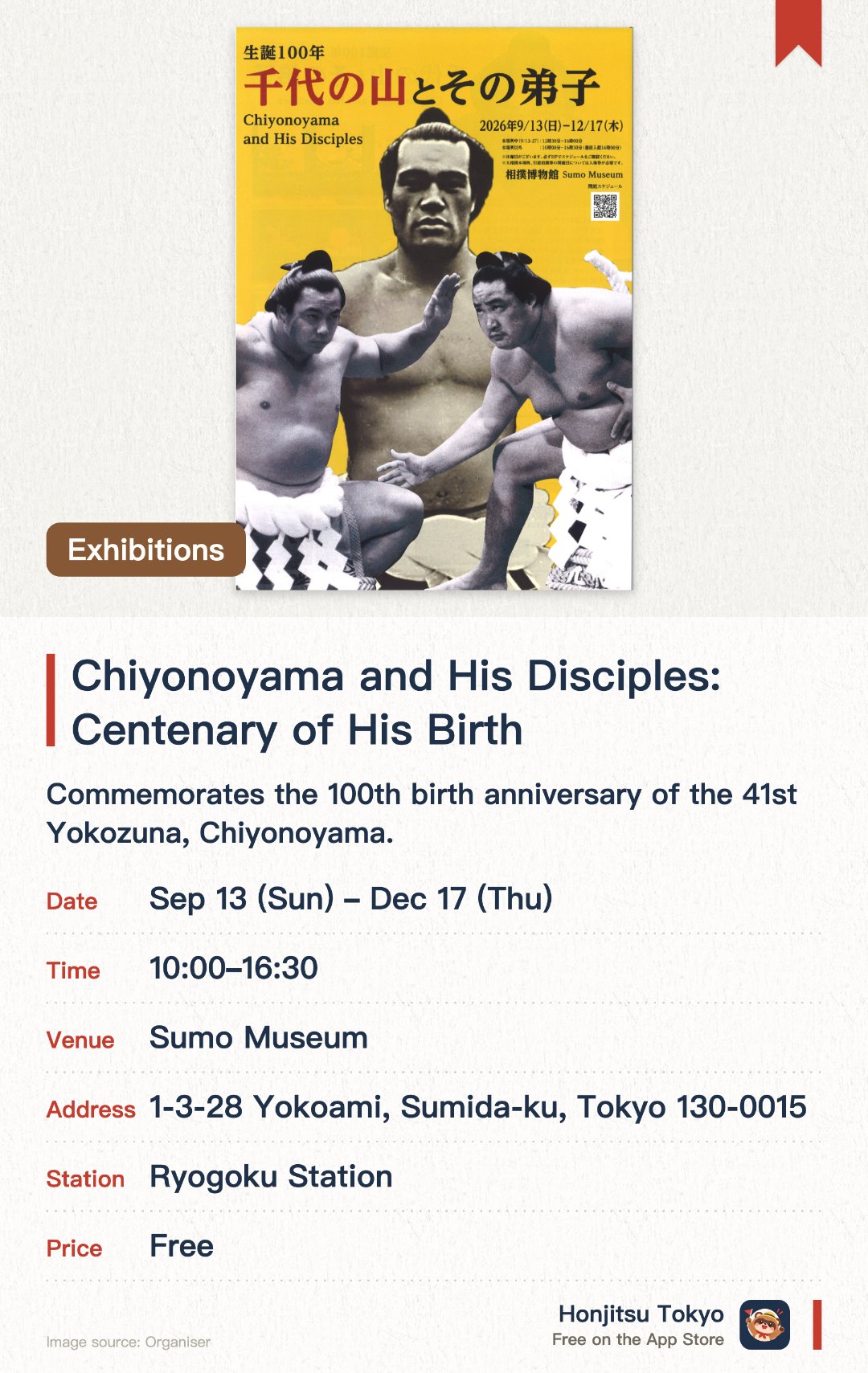 Chiyonoyama and His Disciples: Centenary of His Birth. 13 Sep–17 Dec · Sumo Museum. Commemorates the 100th birth anniversary of the 41st Yokozuna, Chiyonoyama. Features rare historical photographs, sumo artifacts, and memorabilia of Chiyonoyama and his disciples. Explores the enduring legacy of mentorship and tradition in the world of professional sumo