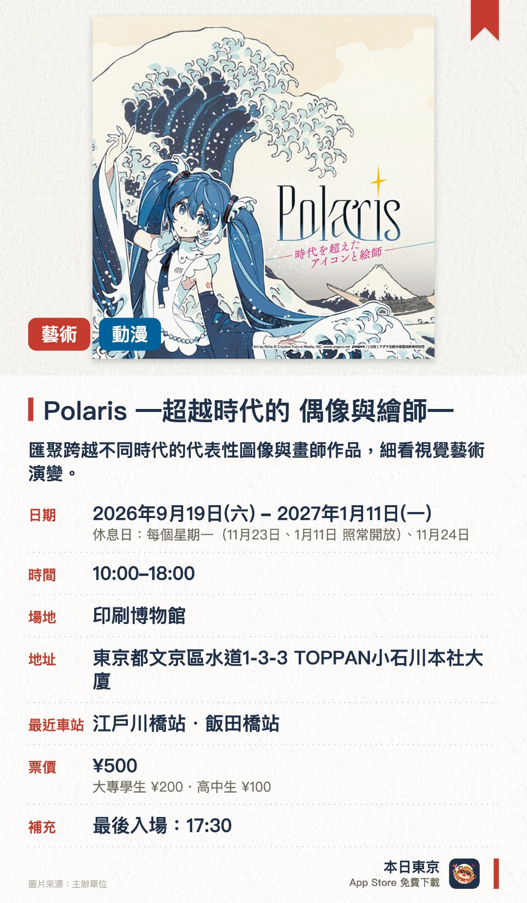 Polaris　―超越時代的 偶像與繪師―。2026年9月19日–2027年1月11日 · 印刷博物館。匯聚跨越不同時代的代表性圖像與畫師作品，細看視覺藝術演變。結合歷史珍藏與印刷技術，呈現從傳統版畫到現代插畫的表現魅力