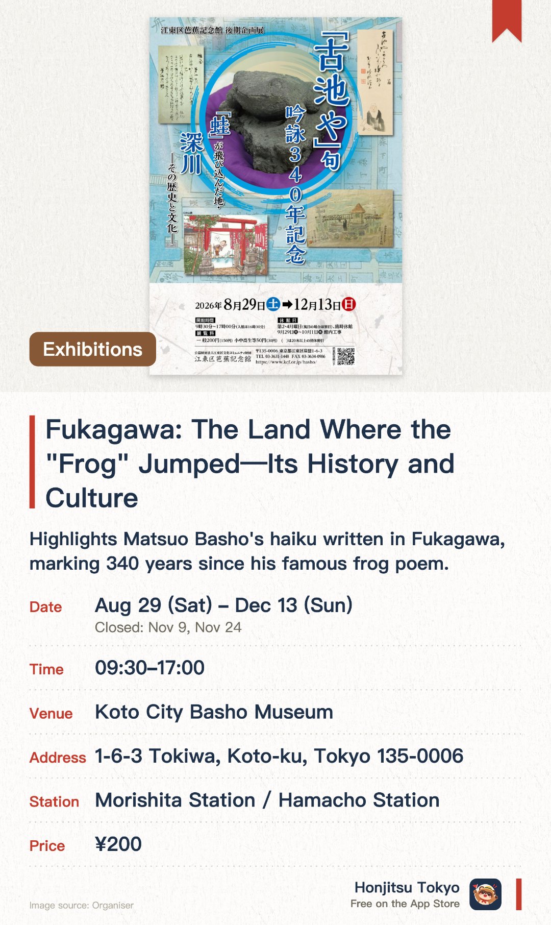 Fukagawa: The Land Where the "Frog" Jumped—Its History and Culture—. 29 Aug–13 Dec · Koto City Basho Museum. Highlights Matsuo Basho's haiku written in Fukagawa, marking 340 years since his famous frog poem. Explores the creation of Basho's masterpiece and the historical legacy of the Basho-an hermitage. Showcases the distinctive culture and history of the Fukagawa district that inspired the poet