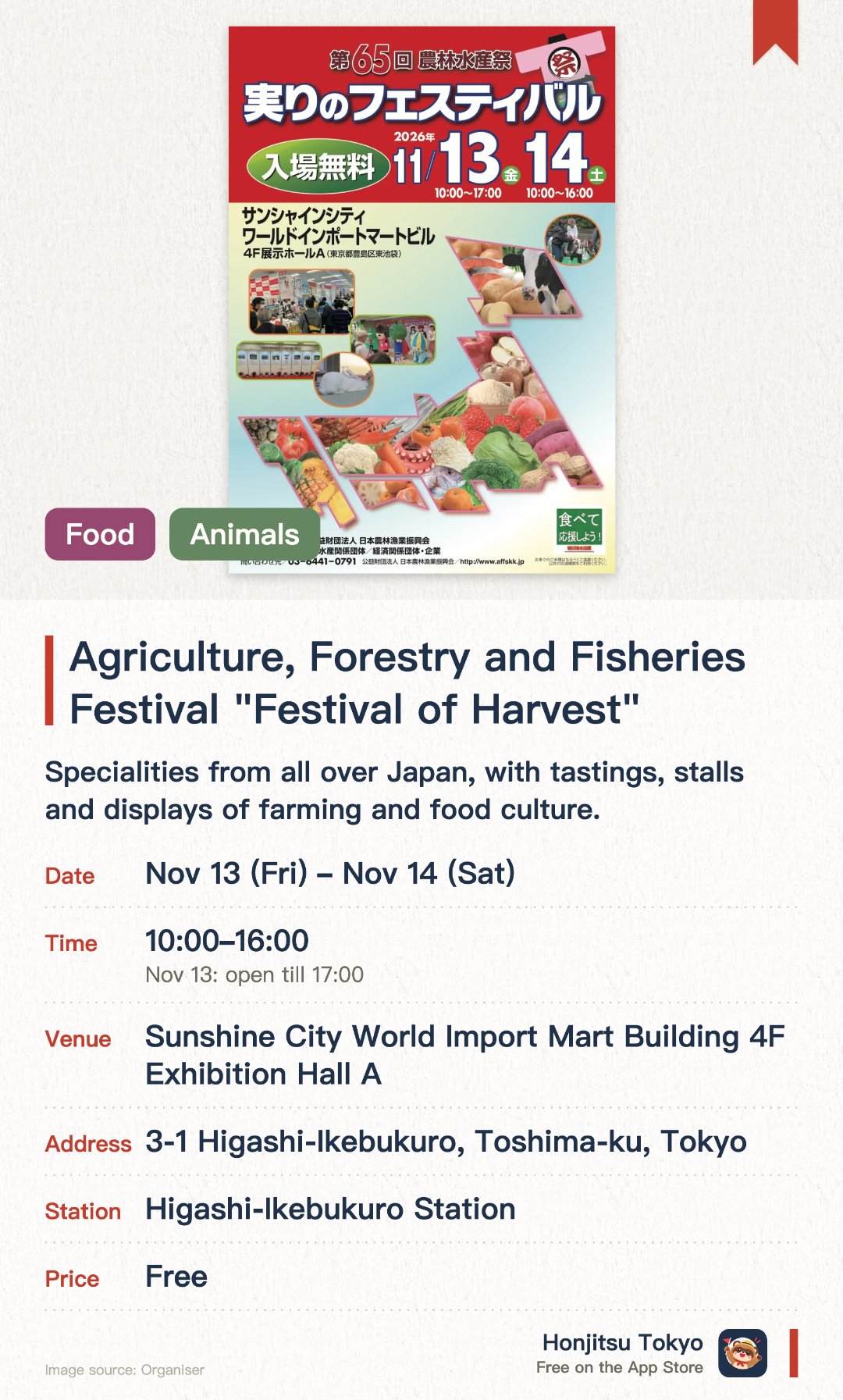Agriculture, Forestry and Fisheries Festival "Festival of Harvest". Selected dates · next 13 Nov · Sunshine City World Import Mart Building 4F Exhibition Hall A. Specialities from all over Japan, with tastings, stalls and displays of farming and food culture. Displays on award winners such as the Emperor's Cup, plus the latest ministry projects and new crop varieties from each prefecture. Pony rides, giant rabbits to meet and mascot appearances, fun for the whole family