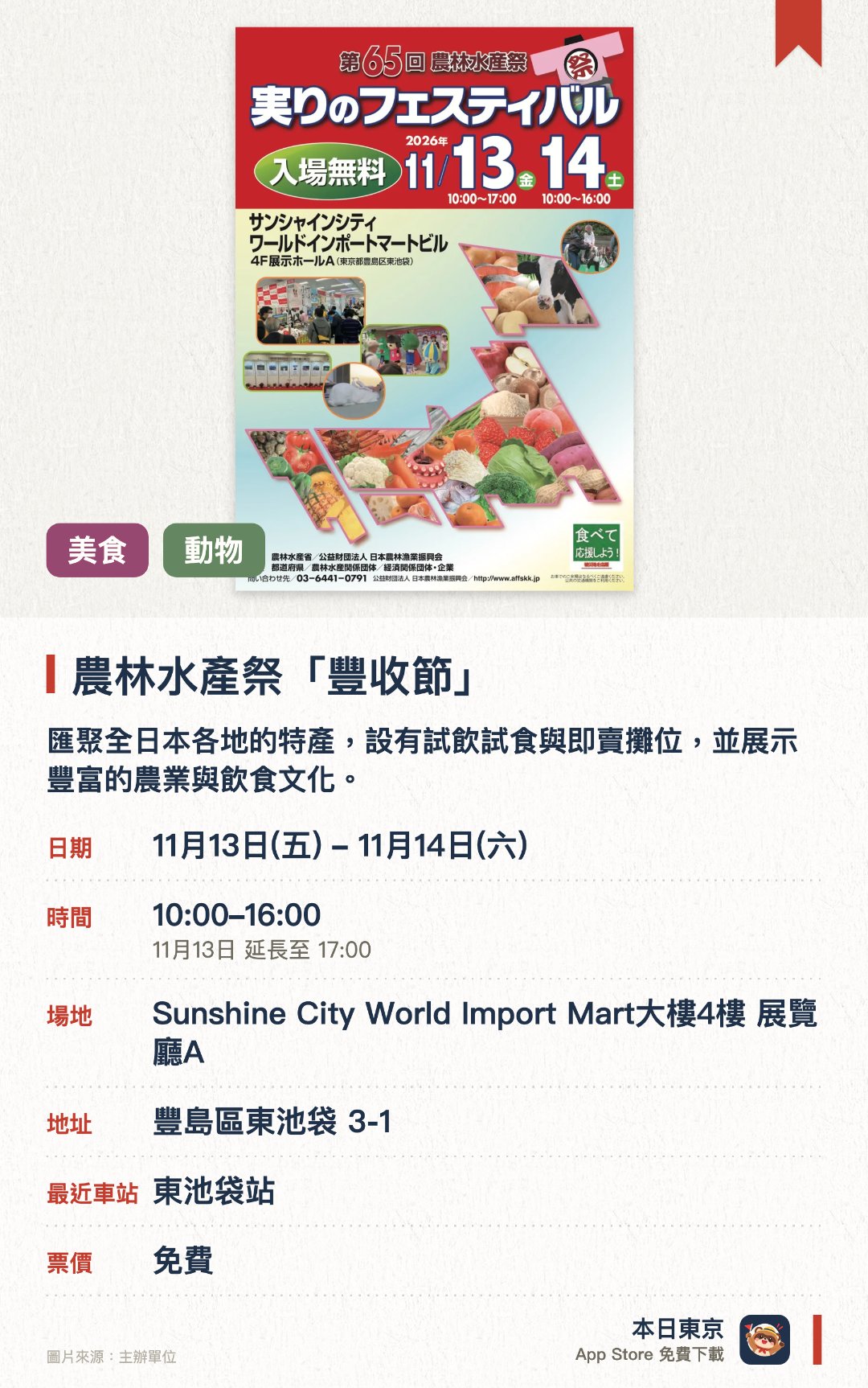 農林水產祭「豐收節」。指定日子 · 下一場 11月13日 · Sunshine City World Import Mart大樓4樓 展覽廳A。匯聚全日本各地的特產，設有試飲試食與即賣攤位，並展示豐富的農業與飲食文化。展出天皇盃等獎項得主的得獎事蹟，以及農林水產省的最新施策與各都道府縣開發的新品種。安排小馬試騎、與大型兔互動及吉祥物登場，適合一家大小一同參與
