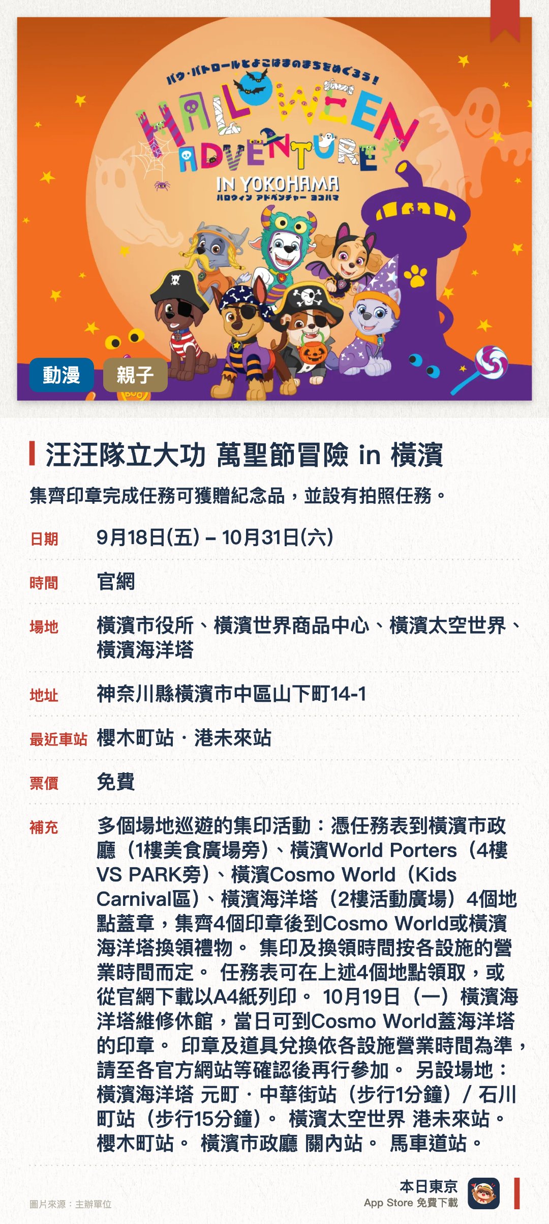 汪汪隊立大功 萬聖節冒險 in 橫濱。9月18日–10月31日 · 橫濱市役所、橫濱世界商品中心、橫濱太空世界、橫濱海洋塔。集齊印章完成任務可獲贈紀念品，並設有拍照任務。。需使用閃光燈拍攝；沿途設有多個任務點。