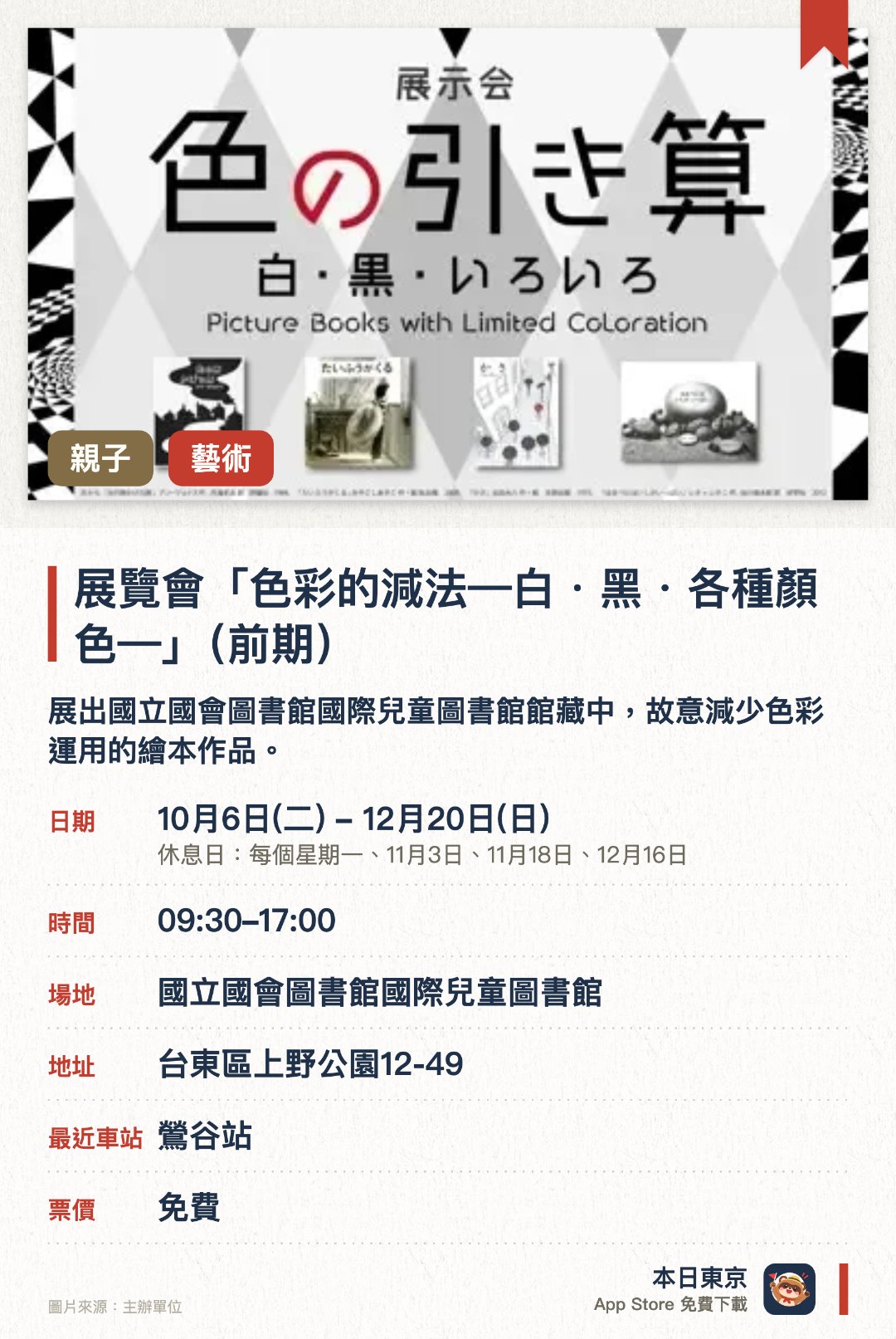 展覽會「色彩的減法—白・黑・各種顏色—」（前期）。10月6日–12月20日 · 國立國會圖書館國際兒童圖書館。展出國立國會圖書館國際兒童圖書館館藏中，故意減少色彩運用的繪本作品。透過色數較少的繪本展現「減法美學」，呈現色彩精簡後獨特而豐富的繪本世界