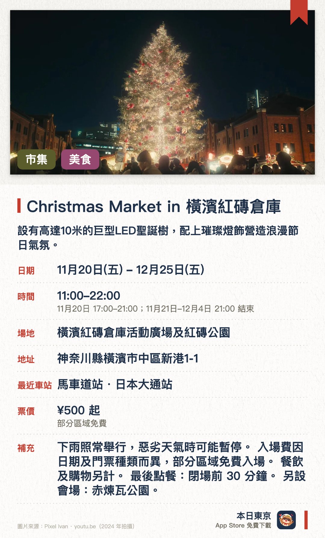 Christmas Market in 橫濱紅磚倉庫。11月20日–12月25日 · 橫濱紅磚倉庫活動廣場及紅磚公園。設有高達10米的巨型LED聖誕樹，配上璀璨燈飾營造浪漫節日氣氛。重現德國傳統聖誕市集，設有多間售賣德式熱紅酒及傳統手工藝品的木屋攤位。以歷史悠久的紅磚倉庫為背景，展現充滿異國風情的冬日海港夜景