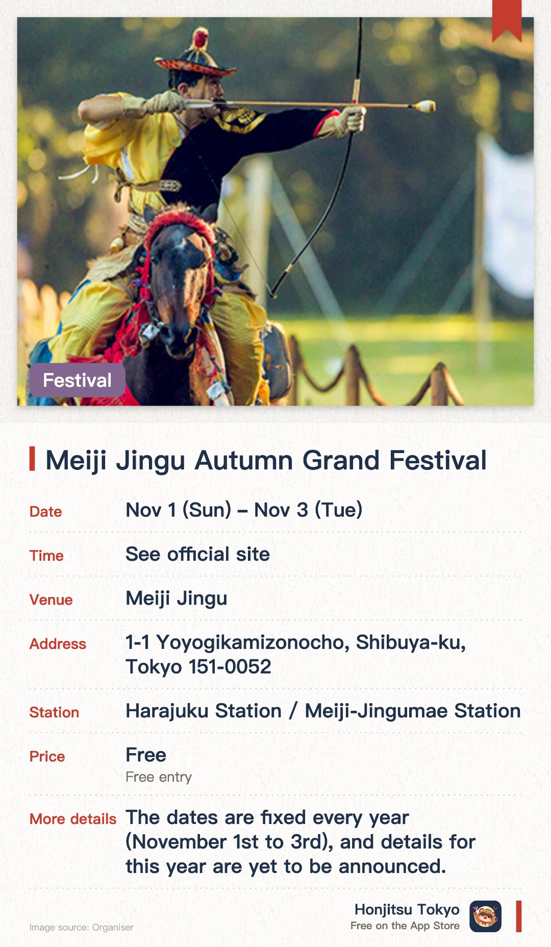 Meiji Jingu Autumn Grand Festival. 1 Nov–3 Nov · Meiji Jingu. Meiji Jingu's grand autumn festival, marking its founding and Emperor Meiji's birthday. Three days of Noh, Kyogen, Bugaku and other traditional arts, with yabusame on Nov 3