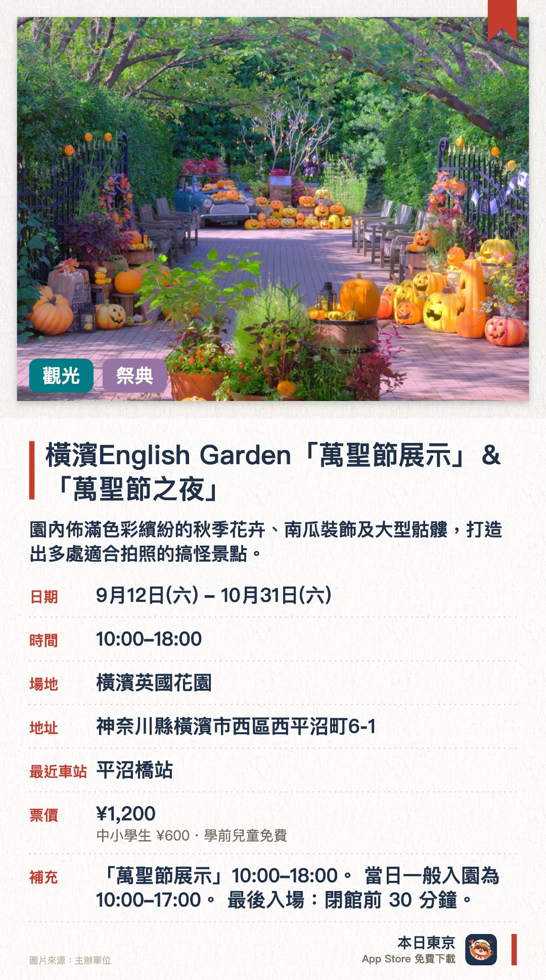 橫濱English Garden「萬聖節展示」＆「萬聖節之夜」。9月12日–10月31日 · 橫濱英國花園。園內佈滿色彩繽紛的秋季花卉、南瓜裝飾及大型骷髏，打造出多處適合拍照的搞怪景點。特定三日延長夜間營業至晚上八點，透過燈光照明呈現出與白天截然不同的奇幻氛圍