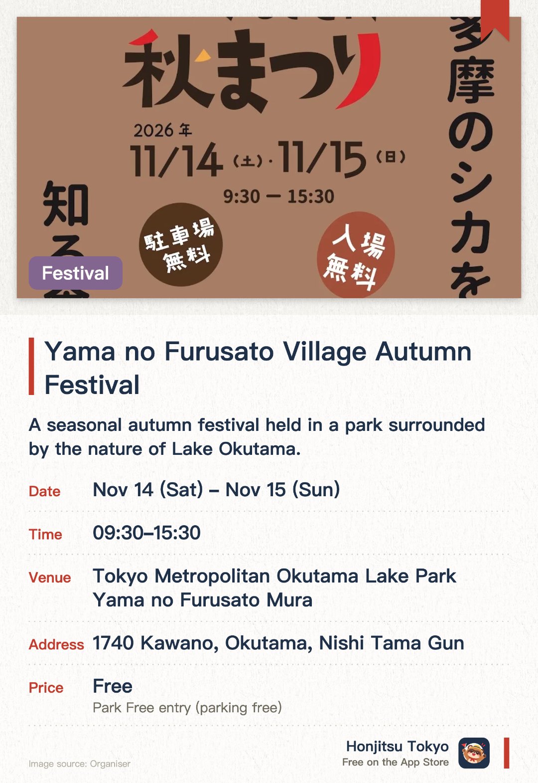 Yama no Furusato Village Autumn Festival. Selected dates · next 14 Nov · Tokyo Metropolitan Okutama Lake Park Yama no Furusato Mura. A seasonal autumn festival held in a park surrounded by the nature of Lake Okutama. Visitors can enjoy various activities amidst the autumn foliage scenery around the lake