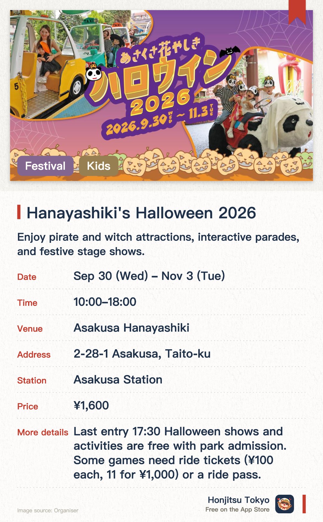 Hanayashiki's Halloween 2026. 30 Sep–3 Nov · Asakusa Hanayashiki. Enjoy pirate and witch attractions, interactive parades, and festive stage shows. Get free ice cream upgrades with a password and experience easy, hands-free Halloween costuming