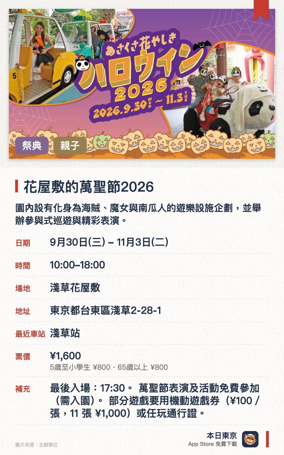 花屋敷的萬聖節2026。9月30日–11月3日 · 淺草花屋敷。園內設有化身為海賊、魔女與南瓜人的遊樂設施企劃，並舉辦參與式巡遊與精彩表演。小朋友只要說出通關密語就能享有冰淇淋增量優惠，還能體驗輕鬆應景的萬聖節變裝