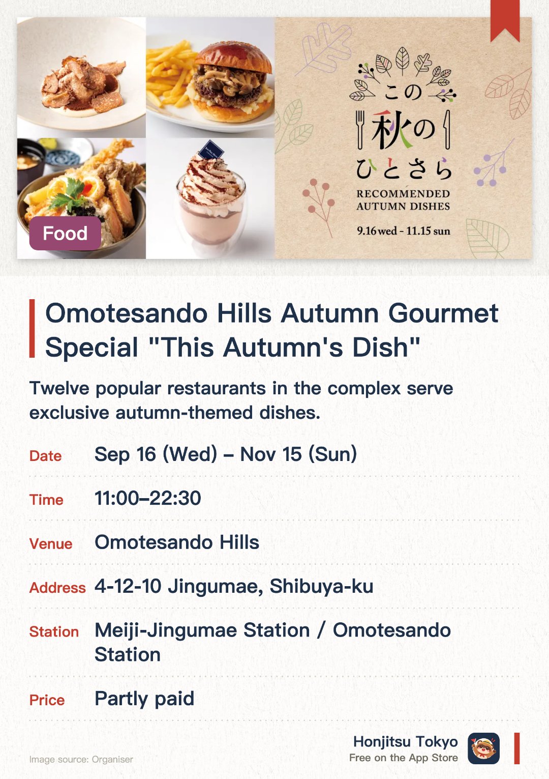 Omotesando Hills Autumn Gourmet Special "This Autumn's Dish". 16 Sep–15 Nov · Omotesando Hills. Twelve popular restaurants in the complex serve exclusive autumn-themed dishes. Enjoy special seasonal menus crafted with fresh autumn ingredients